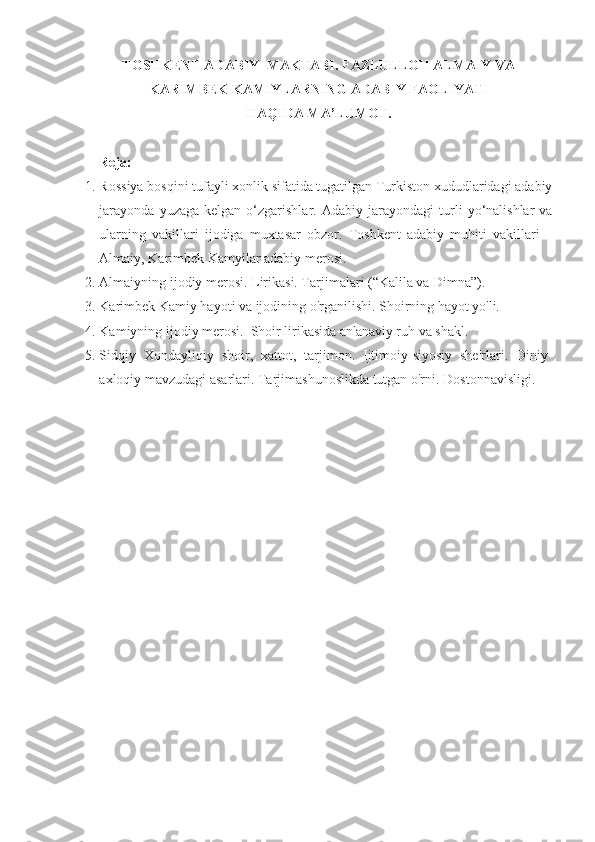 TOSHKENT ADABIY  MAKTABI. FAZLULLOH ALMAIY VA
KARIMBEK KAMIYLARNING ADABIY FAOLIYATI 
HAQIDA   MA ’ LUMOT .
Reja:
1. Rossiya bosqini tufayli xonlik sifatida tugatilgan Turkiston xududlaridagi adabiy
jarayonda   yuzaga  kelgan   o‘zgarishlar.   Adabiy  jarayondagi   turli  yo‘nalishlar   va
ularning   vakillari   ijodiga   muxtasar   obzor.   Toshkent   adabiy   muhiti   vakillari   –
Almaiy, Karimbek Kamyilar adabiy merosi.
2. Almaiyning i jodiy merosi. Lirikasi. Tarjimalari (“Kalila va Dimna”).
3. Karimbek Kamiy hayoti va ijodining o'rganilishi. Shoirning hayot yo'li. 
4. Kamiyning ijodiy merosi.  Shoir lirikasida an'anaviy ruh va shakl. 
5. Sidqiy   Xondayliqiy   shoir,   xattot,   tarjimon.   Ijtimoiy-siyosiy   she'rlari.   Diniy-
axloqiy mavzudagi asarlari. Tarjimashunoslikda tutgan o'rni.  Dostonnavisligi. 