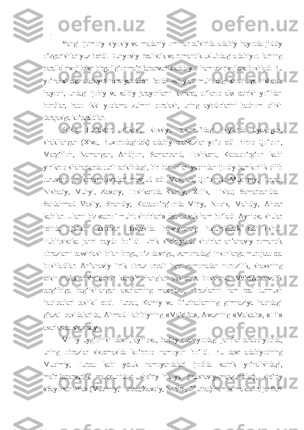  
Yangi   ijtimoiy–siyosiy   va   madaniy   omillar   ta’sirida   adabiy   hayotda   jiddiy
o‘zgarishlar yuz berdi. Dunyoviy–realistik va romantik uslubdagi adabiyot–larning
parallel rivoji bilan birga ilg‘or ma’rifatparvarlik adabiyoti ham tez rivojlana boshladi. Bu
yo‘nalishdagi   adabiyot   namoyandalari   feodal   saroylari   muhitidagi   shoirlarga   nisbatan
hayotni,   undagi   ijobiy   va   salbiy   jarayonlarni   konkret,   to‘laroq   aks   ettirish   yo‘lidan
bordilar,   hatto   ikki   yoqlama   zulmni   qoralash,   uning   aybdorlarini   badnom   qilish
darajasiga ko‘tarildilar.
Sobiq   Turkiston   o‘lkasi,   Rossiya   tasarrufidagi   joylarda   uyushgan,
shakllangan   (Xiva,   Buxorodagidek)   adabiy   markazlar   yo‘q   edi.   Biroq   Qo‘qon,
Marg‘ilon,   Namangan,   Andijon,   Samarqand,   Toshkent,   Kattaqo‘rg‘on   kabi
yirikroq shaharlarda turli tarkibdagi, bir–biri bilan yaqindan ijodiy hamkorlik qilib
turuvchi   ijodkorlar   davralari   mavjud   edi.   Masalan,   Qo‘qonda–Muqimiy,   Furqat,
Nisbatiy,   Muhyi,   Zavqiy;   Toshkentda–Kamiy,   Xolis,   Hislat;   Samarqandda–
Saidahmad   Vasliy,   Spandiy;   Kattaqo‘rg‘onda–Miriy,   Noqis,   Mahdiy,   Ahqar
kabilar. Ularni biz «atrof–muhit shoirlari» deb atasak ham bo‘ladi. Ayniqsa shular
ichida   Qo‘qon   shoirlari   davrasida   hajviyotning   hujumkorlik   roli   oshdi.
Publitsistika   janri   paydo   bo‘ldi.   Lirik   she’riyatda   shoirlar   an’anaviy–romantik
obrazlarni tasvirlash bilan birga, o‘z davriga, zamonadagi insonlarga murojaat eta
boshladilar.   An’anaviy   lirik   obraz   orqali   ham   zamonadan   norozilik,   shaxsning
erkin   nafas   olishi   uchun   kurash   ohanglari   aks   ettira   boshlandi.   Ma’rifatparvalik
targ‘ibiga   bag‘ishlangan   asarlarning   mazmuni,   obrazlarini   ham   real   turmush
haqiqatlari   tashkil   etdi.   Furqat,   Kamiy   va   G‘urbatlarning   gimnaziya   haqidagi
g‘azal–qasidalarida,   Ahmad   Tabibiyning   «Ma’rifat»,   Avazning   «Maktab»,   «Til»
asarlarida shunday.
Milliy   uyg‘onish   davri,   ayniqsa,   badiiy   adabiyotdagi   janrlar   taraqqiyotida,
uning   obrazlar   sistemasida   ko‘proq   namoyon   bo‘ldi .   Bu   davr   adabiyotining
Muqimiy,   Furqat   kabi   yetuk   namoyandalari   ijodida   satirik   yo‘nalishdagi,
ma’rifatparvarlik   mazmunidagi   she’riy–hikoya   (masnaviy–manzumalar),   she’riy
«Sayohatnoma» (Muqimiy, Furqat, Zavqiy, Nodim, G‘urbat) hamda maktubot janrlari 