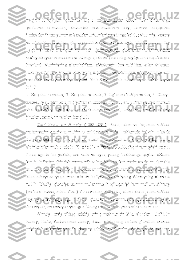 rivoj topdi; hajviyatning   turmushdagi   qoloqliklar   ustidan   keskin   hukm   chiqarishga
qaratilgan   namunalari,   shunindek   hazl–mutoibaga   boy,   turmush   haqiqatlari
ifodasidan iborat yumoristik asarlar turkumlari maydonga keldi, (Muqimiy, Zavqiy
va  b.)   maktublarda   ham   ijtimoiy–publitsistika   ruhi   kuchaydi.   Ulardan  ham   milliy
uyg‘onish   davri   ohanglari   o‘rin   oldi .   Qator   asarlarda–g‘azallarda,   muhammaslarda,
she’riy hikoyalarda mustamlaka zulmiga qarshi xalq noroziligi kayfiyatlari aniq ifodalana
boshlandi   Muqimiyning   «Tanobchilar»,   «Maskovchi   boy   ta’rifida»,   «Dar   shikoyati
Laxtin», «Dar hajvi Viktor»; Zavqiyning «Qaxatchilik», «Zamona», «Ajib zamona» kabi
asarlarida shunday. Adabiy jarayonda bir–biridan faqlanib turuvchi yo‘nalishlar paydo
bo‘ldi: 
1.   Xalqchil   romantik;   2.   Xalqchil   realistik;   3.   Ilg‘or   ma’rifatparvarlik;   4.   Diniy–
tasavvufiy (u ham xalqchil) yo‘nalishlarda davom etdi, shu yo‘nalishlarga mansub
shoirlar   adabiy   qiyofasini   ular   asarlarning   mavzulari,   timsollari,   shakliy–uslubiy
jihatlari, estetik prinsiplari bergiladi.
Qori   Fazlulloh   Almaiy   (1852–1891) .   Shoir,   olim   va   tarjimon   sifatida
madaniyatimiz   tarixida   muhim   iz   qoldirgan   Almaiy   Toshkentda   bo‘zchi   oilasida
dunyoga   kelib,   o‘smirlik   yillarida   Buxoro   madrasalarida   o‘qidi,   u   yerdagi   olimu
shoirlar bilan muloqotda bo‘lib «Bedilxonlik»da o‘z zukkoligini namoyishi ettirdi.
Biroq   egnida   bir   yaktak,   eski   salla   va   oyoq   yalang   Toshkentga   qaytdi:   «Xatmi
kutub–fotihadan   (bitirish   marosimi)   so‘ng   Abdushukur   madrasasida   mudarrislik
qila boshladi. Almaiy o‘z bola–chaqalarini xattotlik hunari bilan boqqan. Muqimiy
bilan   nihoyatda   yaqin   munosabatda   bo‘lgan.   Muqimiyning   Almaiyning   «Hayot»
radifli   falsafiy   g‘azaliga   tazmin   muhammas   bog‘laganligi   ham   ma’lum.   Almaiy
(ma’nosi–zukko, zehni o‘tkir) o‘z davrining iste’dodli, bilimli shoiri, olimi sifatida
hayotiy   ahamiyatga   ega   bo‘lgan   g‘azallar,   muhammaslar,   qit’alar,   ruboiylar,
fardbaytlar, masnaviylar yaratgan. Uning arab tilida bitgan she’rlari ham bor.
Almaiy   forsiy   tildagi   adabiyotning   mashhur   rindsifat   shoirlari   Jaloliddin
Rumiy,   Hofiz,   Abdurahmon   Jomiy,   Bedil   kabilarning   orifona   g‘azallari   asosida
original  beshlamalar  yaratib, ularning adolat, insof, mehru shafqat, vafo, sadoqat, 