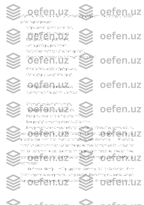 to‘g‘rilik,   ishqda   poklik   kabi   umumbashariy   g‘oyalarini   rivojlantirgan,   badiatan
go‘zal baytlar yaratgan:
Bo‘yla demish dahrini donish fani,
Ekma yomonlig‘ni, o‘rarsan ani.
Sitamgar zulmidin yoqti olovni,
Uzin kuydirdiyu, yana birovni.
Gar topibsen ma’rifat nuri safosin ey o‘g‘il,
O‘zgani ham bahramand et, bo‘lmag‘il zinhor baxil.
Kimki ko‘cha ustig‘a qo‘yg‘ay tuzoq,
O‘zi solg‘ay ul tuzog‘ ichra oyog‘.
Do‘sting garchi ming erur kamdur,
Dushmaning bo‘lsa gar bir–u ko‘pdur.
Chiqmag‘il makkorlig‘ni tomig‘a,
Tushkaysen anda baloning domig‘a.
Ketti yoru orzusi qoldi ko‘nglumda nihon,
Sarv yanglig‘ qomatining shavqi bu dilda nihon.
Almaiy mashhur xind masali «Kalilai Dimna»–ni o‘zbek tiliga tarjima etdi. Bu
asar uch marta (1898, 1901, 1903 yillarda) chop etilgan. Qadimgi xind adabiyotida
«Panchtantra»   nomi   bilan   mashhur   bo‘lgan   bu   asar   eramizning   III–IV   asrlarida
noma’lum  avtor tomonidan tuzilgan rivoyat  va masallar  majmuasidir. Undagi  har
bir   fasl   qahramoni   voqea   davomida   bir   rivoyat   aytib   beradi   va   qissadan   hissa
tarzida   yakunlanadi.   U   didaktik   masallar   kitobidir   Almaiy   bu   asarni   1896   yilda
tarjima etgan.
Karimbek   Kamiy   –   milliy   uyg'onish   davrining   faol   ijodkorlaridan.   Shoir
ijodini o'rganishda asosiy manba– uning asarlari. Asarlarining shu davrda tuzilgan
bayozlarga   kiritilishi,   vaqtli   matbuotlarda   bot-bot   chop   etilishi   shoir   ijodini 
