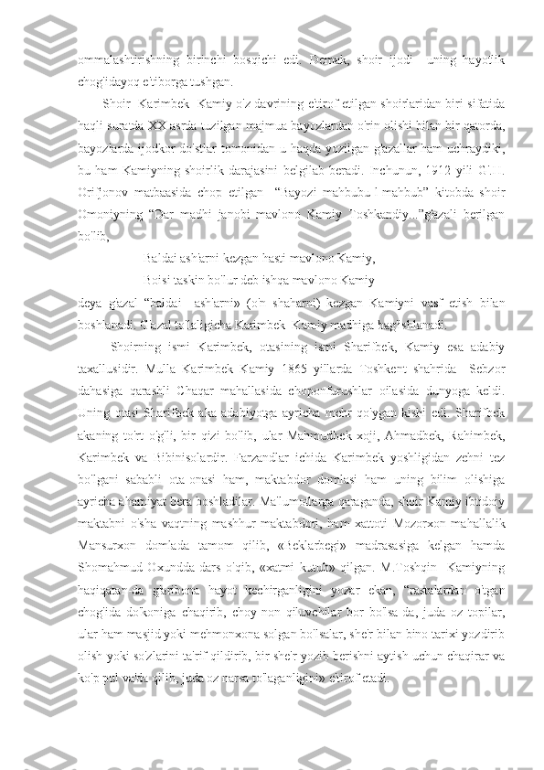 ommalashtirishning   birinchi   bosqichi   edi.   Demak,   shoir   ijodi     uning   hayotlik
chog'idayoq e'tiborga tushgan. 
Shoir   Karimbek   Kamiy o'z davrining e'tirof etilgan shoirlaridan biri sifatida
haqli suratda XX asrda tuzilgan majmua-bayozlardan o'rin olishi bilan bir qatorda,
bayozlarda ijodkor do'stlar  tomonidan u haqda yozilgan g'azallar ham  uchraydiki,
bu   ham   Kamiyning   shoirlik   darajasini   belgilab   beradi.   Inchunun,   1912   yili   G'.H.
Orifjonov   matbaasida   chop   etilgan     “Bayozi   mahbubu-l-mahbub”   kitobda   shoir
Omoniyning   “Dar   madhi   janobi   mavlono   Kamiy   Toshkandiy...”g'azali   berilgan
bo'lib,
Baldai ash'arni kezgan  hasti mavlono Kamiy,
Boisi taskin bo'lur  deb ishqa mavlono Kamiy -
deya   g'azal   “baldai     ash'arni»   (o'n   shaharni)   kezgan   Kamiyni   vasf   etish   bilan
boshlanadi. G'azal to'laligicha Karimbek  Kamiy madhiga bag'ishlanadi.
Shoirning   ismi   Karimbek,   otasining   ismi   Sharifbek,   Kamiy   esa   adabiy
taxallusidir.   Mulla   Karimbek   Kamiy   1865   yillarda   Toshkent   shahrida     Sebzor
dahasiga   qarashli   Chaqar   mahallasida   choponfurushlar   oilasida   dunyoga   keldi.
Uning   otasi   Sharifbek   aka   adabiyotga   ayricha   mehr   qo'ygan   kishi   edi.   Sharifbek
akaning   to'rt   o'g'li,   bir   qizi   bo'lib,   ular   Mahmudbek   xoji,   Ahmadbek,   Rahimbek,
Karimbek   va   Bibinisolardir.   Farzandlar   ichida   Karimbek   yoshligidan   zehni   tez
bo'lgani   sababli   ota-onasi   ham,   maktabdor   domlasi   ham   uning   bilim   olishiga
ayricha ahamiyat bera boshladilar. Ma'lumotlarga qaraganda, shoir Kamiy ibtidoiy
maktabni   o'sha   vaqtning   mashhur   maktabdori,   ham   xattoti   Mozorxon   mahallalik
Mansurxon   domlada   tamom   qilib,   «Beklarbegi»   madrasasiga   kelgan   hamda
Shomahmud   Oxundda   dars   o'qib,   «xatmi   kutub»   qilgan.   M.Toshqin     Kamiyning
haqiqatan-da   g'aribona   hayot   kechirganligini   yozar   ekan,   “rastalardan   o'tgan
chog'ida   do'koniga   chaqirib,   choy-non   qiluvchilar   bor   bo'lsa-da,   juda   oz   topilar,
ular ham masjid yoki mehmonxona solgan bo'lsalar, she'r bilan bino tarixi yozdirib
olish yoki so'zlarini ta'rif qildirib, bir she'r yozib berishni aytish uchun chaqirar va
ko'p pul va'da qilib, juda oz narsa to'laganligini» e'tirof etadi.  