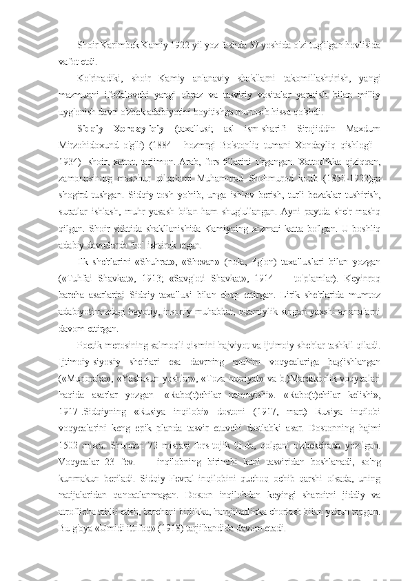 Shoir Karimbek Kamiy 1922 yil yoz faslida 57 yoshida o'zi tug'ilgan hovlisida
vafot etdi.                                                                                                     
Ko'rinadiki,   shoir   Kamiy   an'anaviy   shakllarni   takomillashtirish,   yangi
mazmunni   ifodalovchi   yangi   obraz   va   tasviriy   vositalar   yaratish   bilan   milliy
uyg'onish davri o'zbek adabiyotini boyitishga munosib hissa qo'shdi.
Sidqiy   Xondayliqiy   (taxallusi;   asl   ism-sharifi   Sirojiddin   Maxdum
Mirzohidoxund   o'g'li)   (1884   -   hozmrgi   Bo'stonliq   tumani   Xondayliq   qishlog'i   -
1934)    shoir,  xattot,  tarjimon.  Arab,   fors  tillarini  o'rgangan.   Xattotlikka   qiziqqan,
zamonasining   mashhur   qilqalami   Muhammad   Shohmurod   kotib   (1850-1922)ga
shogird   tushgan.   Sidqiy   tosh   yo'nib,   unga   ishlov   berish,   turli   bezaklar   tushirish,
suratlar   ishlash,   muhr   yasash   bilan   ham   shug'ullangan.   Ayni   paytda   she'r   mashq
qilgan.   Shoir   sifatida   shakllanishida   Kamiyning   xizmati   katta   bo'lgan.   U   boshliq
adabiy davralarda faol ishtirok etgan. 
Ilk   she'rlarini   «Shuhrat»,   «Shevan»   (nola,   fig'on)   taxalluslari   bilan   yozgan
(«Tuhfai   Shavkat»,   1913;   «Savg'oti   Shavkat»,   1914   —   to'plamlar).   Keyinroq
barcha   asarlarini   Sidqiy   taxallusi   bilan   chop   ettirgan.   Lirik   she'rlarida   mumtoz
adabiyotimizdagi hayotiy, insoniy muhabbat, odamiylik singari yaxshi an'analarni
davom ettirgan. 
Poetik merosining salmoqli qismini hajviyot va ijtimoiy she'rlar tashkil qiladi.
Ijtimoiy-siyosiy   she'rlari   esa   davrning   muhim   voqyealariga   bag'ishlangan
(«Muhoraba», «Yashasun  yoshlar», «Toza hurriyat» va b.)Mardikorlik voqyealari
haqida   asarlar   yozgan   [«Rabo(t)chilar   namoyishi».   «Rabo(t)chilar   kelishi»,
1917].Sidqiyning   «Rusiya   inqilobi»   dostoni   (1917,   mart)   Rusiya   inqilobi
voqyealarini   keng   epik   planda   tasvir   etuvchi   dastlabki   asar.   Dostonning   hajmi
1502   misra.   Shundan   72   misrasi   fors-tojik   tilida,   qolgani   o'zbekchada   yozilgan.
Voqyealar   23   fev.   —   inqilobning   birinchi   kuni   tasviridan   boshlanadi,   so'ng
kunmakun   beriladi.   Sidqiy   Fevral   inqilobini   quchoq   ochib   qarshi   olsada,   uning
natijalaridan   qanoatlanmagan.   Doston   inqilobdan   keyingi   sharoitni   jiddiy   va
atroflicha tahlil etish, barchani birlikka, hamjihatlikka chorlash bilan yakun topgan.
Bu g'oya «Umidi ittifoq» (1918) tarji'bandida davom etadi.  