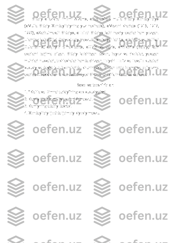 Sidqiy   «Tazkirai   imomi   A'zam»,   «Sad   irshodi   mulla   Sidqiy   Xondayliqiy»
(«Mulla   Sidqiy   Xondayliqiyning   yuz   nasihati»),   «Mezoni   shariat»   (1915,   1917,
1992),   «Zarbulmasali   Sidqiy»,   «Holoti   Sidqiy»   kabi   nasriy   asarlar   ham   yozgan.
Ularning ko'pchiligi diniyaxloqiy mavzuda. «Hikoyai latifa», «Bahrom va malikai
Gulandom»,   «Ajoyib   ulmaxluqot»,   «O'g'ri   va   qozi»,   «Bo'ston»   (Sa'diy)   kabi
asarlarni   tarjima   qilgan.   Sidqiy   ko'chirgan   devon,   bayoz   va   risolalar,   yasagan
muhrlari nusxalari, toshlavhalar hamda chizgan To'ychi Hofiz va Tavallo suratlari
xususiy va davlat kutubxonalarida, shuningdek, 20 dan ortiq bosma va qo'lyozma
asarlari O'zbekiston Fanlar akademiyasi Sharqshunoslik institutida saqlanadi.
Savol va topshiriqlar :
1. “Kalila va Dimnai turkiy”ning xos xususiyatlari
2. Kamiy ijodida milliy uyg'onish mavzui.
3. Kamiyning adabiy davrasi.
4. Xondayliqiy ijodida ijtimoiy-siyosiy mavzu. 