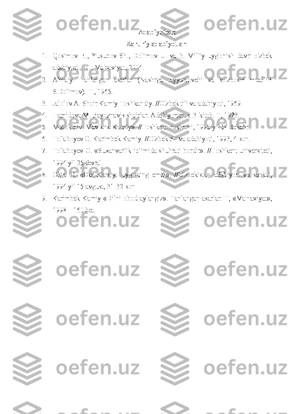 Adabiyotlar:
Zaruriy adabiyotlar :
1. Qosimov   B.,   Yusupov   Sh.,   Dolimov   U.   va   b.   Milliy   uyg'onish   davri   o'zbek
adabiyoti. –T.: Ma'naviyat, 2004.
2. Almaiy.   Tanlangan   asarlar   (Nashrga   tayyorlovchi   va   so'zboshi   muallifi
S.Dolimov). T., 1965.
3. Jalolov A. Shoir Kamiy Toshkandiy. //O'zbek tili va adabiyoti, 1969. 
4. Hamidova M. Bayoznavis shoirlar. Adabiy meros. 3-kitob. T, 1973.
5. M.Zokirov. Mavlono Kamiy». //Toshkent oqshomi, 1990 yil 14 dekabr.
6. To'laboyev O. Karimbek Kamiy. //O'zbek tili va adabiyoti, 1993, 4-son.
7. To'laboyev O. «Suxanvarlik iqlimida shuhrati bordir». //To shkent   u niversiteti,
1994 yil 25 fevral.
8. Oltin   O.   «Der   Kamiy:   u yg'oning   emdi».   // O'zbekiston   adabiyoti   va   san'ati,
1994 yil 15 avgust, 31-32-son
9. K arimbek   Kamiy «Dilni  obod aylangiz». Tanlangan asarlar. T, «Ma'naviyat»,
1998 – 160 bet. 