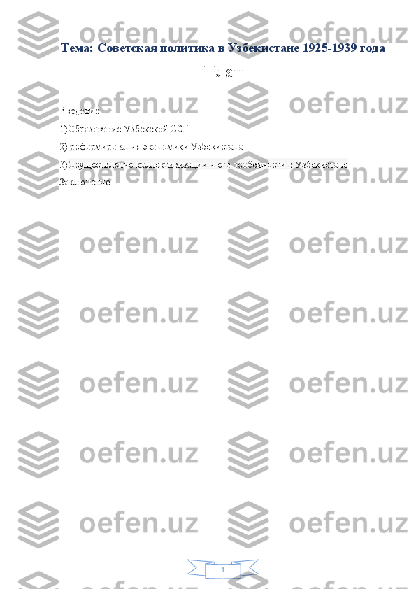 1Тема: Советская политика в Узбекистане 1925-1939 года
План
Введение
1)Образование Узбекской ССР
2)  реформирования экономики Узбекистана
3) Осуществление коллективизации и его особенности в Узбекистане
Заключение 
