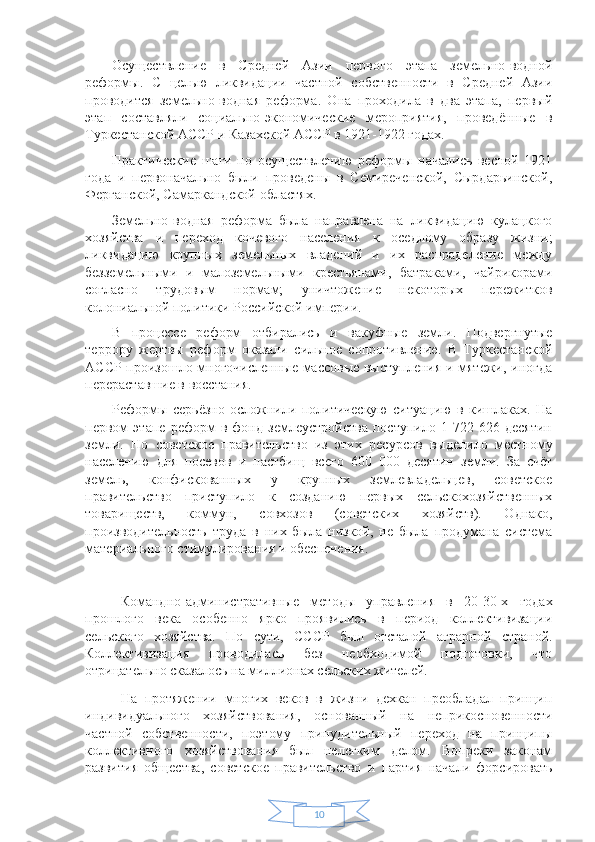 10Осуществление   в   Средней   Азии   первого   этапа   земельно-водной
реформы.   С   целью   ликвидации   частной   собственности   в   Средней   Азии
проводится   земельно-водная   реформа.   Она   проходила   в   два   этапа,   первый
этап   составляли   социально-экономические   мероприятия,   проведённые   в
Туркестанской АССР и Казахской АССР в 1921-1922 годах. 
Практические   шаги   по   осуществлению   реформы   начались   весной   1921
года   и   первоначально   были   проведены   в   Семиреченской,   Сырдарьинской,
Ферганской, Самаркандской областях. 
Земельно-водная   реформа   была   направлена   на   ликвидацию   кулацкого
хозяйства   и   переход   кочевого   населения   к   оседлому   образу   жизни;
ликвидацию   крупных   земельных   владений   и   их   распраделение   между
безземельными   и   малоземельными   крестьянами,   батраками,   чайрикорами
согласно   трудовым   нормам;   уничтожение   некоторых   пережитков
колониальной политики Российской империи. 
В   процессе   реформ   отбирались   и   вакуфные   земли.   Подвергнутые
террору   жертвы   реформ   оказали   сильное   сопротивление.   В   Туркестанской
АССР произошло многочисленные массовые выступления и мятежи, иногда
перераставшие в восстания. 
Реформы   серьёзно   осложнили   политическую   ситуацию   в   кишлаках.   На
первом   этапе   реформ   в   фонд   землеустройства   поступило   1   722   626   десятин
земли.   Но   советское   правительство   из   этих   ресурсов   выделило   местному
населению   для   посевов   и   пастбищ   всего   600   000   десятин   земли.   За   счёт
земель,   конфискованных   у   крупных   землевладельцев,   советское
правительство   приступило   к   созданию   первых   сельскохозяйственных
товариществ,   коммун,   совхозов   (советских   хозяйств).   Однако,
производительность   труда   в   них   была   низкой,   не   была   продумана   система
материального стимулирования и обеспечения. 
Командно-административные   методы   управления   в   20-30-х   годах
прошлого   века   особенно   ярко   проявились   в   период   коллективизации
сельского   хозяйства.   По   сути,   СССР   был   отсталой   аграрной   страной.
Коллективизация   проводилась   без   необходимой   подготовки,   что
отрицательно сказалось на миллионах сельских жителей.
На   протяжении   многих   веков   в   жизни   дехкан   преобладал   принцип
индивидуального   хозяйствования,   основанный   на   неприкосновенности
частной   собственности,   поэтому   принудительный   переход   на   принципы
коллективного   хозяйствования   был   нелегким   делом.   Вопреки   законам
развития   общества,   советское   правительство   и   партия   начали   форсировать 