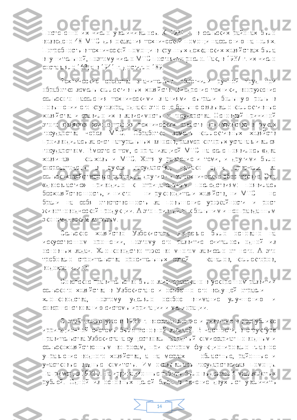 14Постепенно   их   число   увеличивалось.   К   1931   г.   в   сельских   районах   было
возведено   48   МТС   для   оказания   технической   помощи   населению   на   полях.
Потребность в технической помощи в крупных дехканских хозяйствах была
внушительной, поэтому число МТС постоянно росло. Так, в 1937 г. их число
составляло 163, а в 1941 г. достигло 189.
Технические   средства   значительно   облегчили   ручной   труд   при
обработке   земель   коллективных   хозяйств.   Внедрение   техники,   вооружение
сельского   населения   техническими   знаниями   сыграли   большую   роль   в
повышении   его   кругозора,   однако   это   еще   больше   связывало   коллективные
хозяйства   и   ставило   их   в   зависимость   от   государства.   Основной   причиной
этого   является   концентрация   технических   средств   производства   в   руках
государства   через   МТС.   Обработка   земель   коллективных   хозяйств
производилась за счет натуральных взносов, размер которых устанавливался
государством.   Вместе   с   тем,   с   организацией   МТС   на   селе   появилось   «два
хозяина»   —   колхозы   и   МТС.   Хотя   управление   и   теми,   и   другими   было
сосредоточено   в   руках   государства,   однако   одни   отвечали   за
сельскохозяйственные  работы,  а другие  — за техническое  обеспечение.  Это
«двоевластие»   приводило   к   отрицательным   последствиям:   появилась
бесхозяйственность,   и   никто   —   ни   руководители   хозяйств,   ни   МТС   —   не
брали   на   себя   ответственность   за   повышение   урожайности   и   рост
животноводческой продукции. А это приводило к большим и неоправданным
экономическим затратам.
Сельское   хозяйство   Узбекистана   издревле   было   основано   на
искусственном   орошении,   поэтому   его   развитие   считалось   одной   из
основных   задач.   Хлопководство   тоже   во   многом   зависело   от   него.   А   это
требовало   строительства   оросительных   сетей   —   каналов,   коллекторов,
водохранилищ.
Советское  правительство было  заинтересовано  в ускоренном  развитии
сельского   хозяйства   в   Узбекистане   и   особенно   его   ведущей   отрасли   —
хлопководства,   поэтому   уделяло   особое   внимание   улучшению   и
совершенствованию системы ирригации и мелиорации.
С   этой   целью   уже   в   1922   г.   восстановление   и   развитие   в   республике
ирригационной   системы   было   основной   задачей.   В   частности,   в   структуре
правительства Узбекистана существовал народный комиссариат по водным и
сельскохозяйственным   вопросам,   при   котором   функционировало   главное
управление   водного   хозяйства,   а   на   местах   —   областные,   районные   и
участковые   водные   комитеты.   Им   оказывалась   государственная   помощь.
Например, в 1922 г. на ирригационные работы было выделено 6 млн золотых
рублей.   Одной   из   основных   целей   было   в   течение   двух   лет   увеличить 