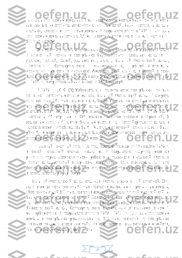 15площадь орошаемых земель до 2 млн десятин. На местах были приняты меры
для оживления строительства ирригационных сетей. Были построены каналы
и арыки, освоено много новых земель. В результате этого к 1924 г. площадь
орошаемых земель достигла 2,4 млн десятин, в том числе под хлопчатник —
500 тыс. десятин.
Эти работы еще больше оживились после образования Узбекской ССР.
В   довоенный   период   в   республике   было   прорыто   насколько   каналов   —
Даргам,   Нарпай,   Савай,   Дальвер-зин,   Лаган,   Большой   Ферганский   канал,
построено   Каттакурганское   водохранилище,   усовершенствованы
ирригационные   сети   в   Чирчикско-Ахангаранской   долине,   в   бассейне   реки
Заравшан, а также ирригационные сети в Кашкадарье и Сурхандарье. В 1929
—1933 гг. в эту отрасль было вложено 234,9 млн руб.
В 1939 г. ЦК КП(б) Узбекистана и правительство республики приняли
решение   построить   методом   хашара   Большой   Ферганский   канал.   1   августа
того   же   года   160   тыс.   колхозников,   более   70   тыс.   из   которых   составляла
молодежь,   начали   возводить   канал.   Канал,   протяженность   которого
составляла   274   км,   был   вручную   возведен   в   течение   45   дней.   На   нем   были
построены   46   крупных   и   274   мелких   гидротехнических   сооружений,   5
железных   дорог   и   40   автомобильных   мостов.   На   постройку   такого   канала   в
царское время потребовалось бы 6—8 лет, а в советский период должно было
уйти 6—8 месяцев. На самом деле благодаря самоотверженности народа это
сооружение было возведено за 1,5 месяца.
Главный печатный орган Центра, газета «Правда» от 13 декабря 1939 г.
в   своей   передовой   статье   писала:   «…В   результате   полутора   месяцев
упорного   труда   десятков   тысяч   узбеков   и   таджиков   в   далекой   Фергане
прорыт   канал,   который   воодушевил   весь   народ.   Народ-созидатель   на   опыте
ферганских колхозников убедился в том, что его труд ускорит продвижение
вперед, навстречу будущему».
Большой   Ферганский   канал   стал   для   Ферганы   жизненной   артерией.   Это
дало   возможность   освоить   60   тыс.   гектаров   залежных   и   пустынных   земель,
обеспечить водой 500 тыс. гектаров земли. До начала Второй мировой войны
были   прорыты   и   введены   в   строй   Северный   и   Южный   Ферганские   каналы,
Ташкентский канал, возведена Кампирраватская дамба, в Каракалпакстане —
Кизкетганский   канал,   Каттакурганское   водохранилище   водоизмещением   1
млн   кубометров.   В   результате   этого   в   1937—1940   гг.   площадь   орошаемых
земель   в   республике   увеличилась   на   200   тыс.   гектаров.   В   республике
появился   ряд   хлопкосеющих   районов   и   множество   коллективных   хозяйств,
где год за годом росла урожайность. 