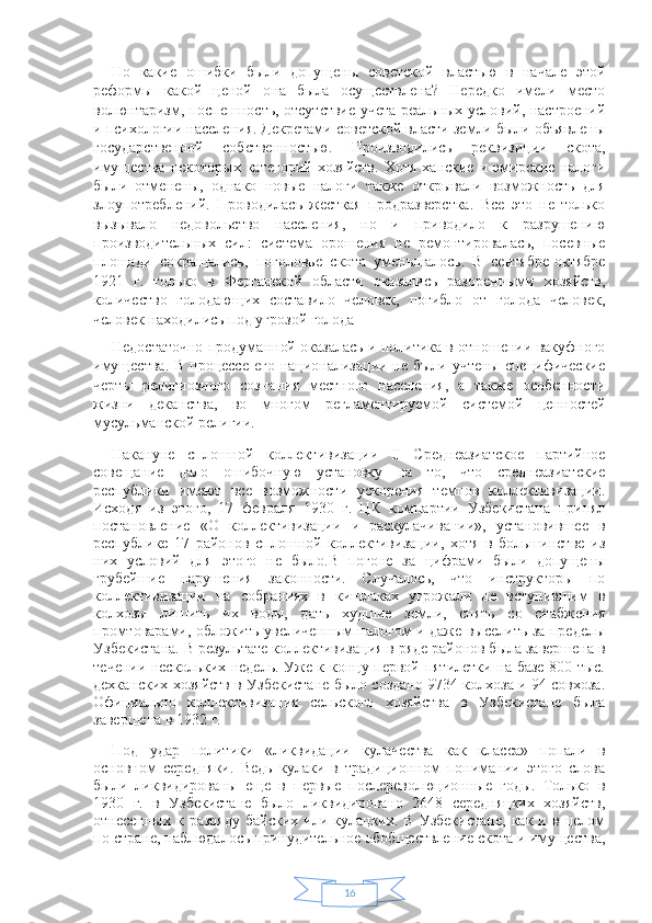 16Но   какие   ошибки   были   допущены   советской   властью   в   начале   этой
реформы   какой   ценой   она   была   осуществлена?   Нередко   имели   место
волюнтаризм, поспешность, отсутствие учета реальных условий, настроений
и психологии населения. Декретами советской власти земли были объявлены
государственной   собственностью.   Производились   реквизиции   скота,
имущества   некоторых   категорий   хозяйств.   Хотя   ханские   и  эмирские   налоги
были   отменены,   однако   новые   налоги   также   открывали   возможность   для
злоупотреблений.   Проводилась   жесткая   продразверстка.   Все   это   не   только
вызывало   недовольство   населения,   но   и   приводило   к   разрушению
производительных   сил:   система   орошения   не   ремонтировалась,   посевные
площади   сокращались,   поголовье   скота   уменьшалось.   В   сентябре-октябре
1921   г.   только   в   Ферганской   области   оказались   разоренными   хозяйств,
количество   голодающих   составило   человек,   погибло   от   голода   человек,
человек находились под угрозой голода  
Недостаточно продуманной оказалась и политика в отношении вакуфного
имущества. В процессе его национализации не были учтены специфические
черты   религиозного   сознания   местного   населения,   а   также   особенности
жизни   деканства,   во   многом   регламентируемой   системой   ценностей
мусульманской религии.  
Накануне   сплошной   коллективизации   II   Среднеазиатское   партийное
совещание   дало   ошибочную   установку   на   то,   что   среднеазиатские
республики   имеют   все   возможности   ускорения   темпов   коллективизации.
Исходя   из   этого,   17   февраля   1930   г.   ЦК   компартии   Узбекистана   принял
постановление   «О   коллективизации   и   раскулачивании»,   установившее   в
республике   17   районов   сплошной   коллективизации,   хотя   в   большинстве   из
них   условий   для   этого   не   было.В   погоне   за   цифрами   были   допущены
грубейшие   нарушения   законности.   Случалось,   что   инструкторы   по
коллективизации   на   собраниях   в   кишлаках   угрожали   не   вступившим   в
колхозы   лишить   их   воды,   дать   худшие   земли,   снять   со   снабжения
промтоварами, обложить увеличенным налогом и даже выселить за пределы
Узбекистана. В результате коллективизация в ряде районов была завершена в
течении нескольких недель. Уже к концу первой пятилетки на базе 800 тыс.
дехканских хозяйств в Узбекистане было создано 9734 колхоза и 94 совхоза.
Официально   коллективизация   сельского   хозяйства   в   Узбекистане   была
завершена в 1932 г.
Под   удар   политики   «ликвидации   кулачества   как   класса»   попали   в
основном   середняки.   Ведь   кулаки   в   традиционном   понимании   этого   слова
были   ликвидированы   еще   в   первые   послереволюционные   годы.   Только   в
1930   г.   в   Узбекистане   было   ликвидировано   2648   середняцких   хозяйств,
отнесенных   к  разряду   байских   или  кулацких.  В   Узбекистане,   как   и  в   целом
по стране, наблюдалось принудительное обобществление скота и имущества, 