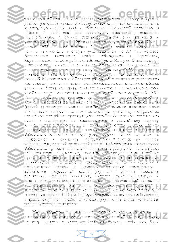 17а во многих районах - попытка перескочить через артель к коммуне. Курс на
ускоренную коллективизацию и раскулачивание, подозрительное отношение
к   середняцким   слоям   вызвали   обострение   политической   обстановки   в
деревне.   В   ряде   мест   оно   прорывалось   восстаниями,   массовыми
демонстрациями.   В   стихию   крестьянских   выступлений   втягивался   и
узбекский кишлак. Только в Кашкадарьинском округе республики в 1929 г. -
начале   1930   г.   было   отмечено   14   случаев   массовых   выступлений
недовольных   дехкан,   в   которых   участвовало   свыше   3,7   тыс.   человек.
Аналогичные   выступления   дехкан   наблюдались   в   Нарпайском,
Кермининском,   Папском   районах,   в   Аиме,   Чусте,   Хатырчи.   Созданные   при
помощи командных методов колхозы стали распадаться. Если в начале 1930
г.   процент   коллективизации   по   республике   составлял   47   %,   то   к   маю   он
снизился   до   29%.   К   этому   времени   обобществленный   сектор   объединил
около   75   %   дехканских   хозяйств   республики.   Вне   колхозов   еще   оставалась
часть дехкан- единоличников, но экономическое давление на них еще более
усилилось.   В   результате   ухудшения   экономического   положения   дехканских
хозяйств, процент коллективизации в конце первой пятилетки достиг 91, 7 %.
Так   в   республике   прекратилось   существование   единоличных   хозяйств.
Крупное   общественное   производство   стало   практически   единственной
формой   организации   сельского   хозяйства.   В   сельском   хозяйстве   после
войны,   как   и   во   всем   остальном,   господствовал   диктат   партии.   Далеко   за
переделами   республики   руководящими   партийными   органами   составлялись
планы   и   мероприятия   по   восстановлению   и   дальнейшему   подъему
хлопководства   в   Узбекистане   на   период   гг.,   в   которых   не   учитывались
интересы   коренного   населения   и   которые   были   направлены   на   развитие   в
Узбекистане   хлопковой   монокультуры.   Решения   партии   при   этом   не
обсуждались   и   считались   программными.   Форсированный   подъем
хлопководства,   ставший   генеральной   линией   в   области   развития   экономики
Узбекистана,   принес   много   негативного   в   жизнь   республики:   остановилось
ее   поступательное   движение,   начались   деформационные   и   застойные
процессы.   Чрезмерное   расширение   использования   высокотоксичных
ядохимикатов   в   хлопководстве,   грубые   нарушения   при   их   хранении   и
использовании   привели   к   серьезным   негативным   последствиям   -
загрязнению   окружающей   среды,   ухудшению   здоровья   населения
республики.   Тотальная   химизация,   широкое   применение   авиации   и
высокотоксичных   ядохимикатов   в   химической   обработке   полей   привели   к
массовому   заражению   ими   почвы,   воды,   воздуха.   В   Ферганской   и
Хорезмской   областях   загрязнение   почвы   под   хлопчатником   превышало
санитарные нормы в 8-10 раз. В результате увеличилось число заболеваний,
возросла   смертность,   особенно   детская,   ухудшилось   состояние   здоровья
женщин детородного возраста  
Жизнь   убедительно   показала,   что   частичные   меры   и   полумеры   по
реанимированнию   механизма   экономических   отношений   на   селе,   призывы,
не   могут   вывести   сельское   хозяйство   из   кризиса.   Необходимы   были 