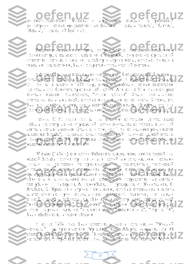 23кинематографистами   Москвы   и   Ленинграда   создали   на   узбекской
киностудии   первые   художественные   фильмы:   "Шакалы   равата",   "Клятва",
"Асаль", "Последний бек" и др.
Ужесточение законов о труде, принудительное прикрепление рабочих к
производству,   а   сельского   населения   к   колхозам,   привлечение   к   уголовной
ответственности   за   опоздания   на   работу   и   другие   меры,   которые   привели   к
тяжелым последствиям, были продуктами тоталитарной системы.
В формировании в стране административно - бюрократической системы,
тоталитарного правления большую  роль сыграл И.В. Джугашвили (Сталин).
Он   пришел   к   власти   в   1922   году,   когда   его   избрали   первым   секретарем
Центрального Комитета  руководящей  партии. А в конце 20-х годов  его  уже
считали   вождем   пролетариата,   “отцом   народов”.   Сталин   очень   ловко
отстранил   сильных   людей,   которые   могли   с   ним   соперничать.   С   теми,   кто
был   в   оппозиции   к   нему,   очень   жестоко   расправлялся,   объявлял,   что   они
против идей Ленина, против социализма, что они вредители, “враги народа”.
Период   20-30   годов   прошел   под   строгим   контролем   Центра.   Даже
небольшое отступление от указаний партии считалось  контрреволюционной
деятельностью.   Лжеидея   Сталина   о   том,   что   "при   социализме   усиливается
классовая борьба”, положила начало репрессивной политике по всей стране.
Придуманное   ЦК   ВКП/б/   “правая   опасность   в   партии”   стала   началом
массовых арестов “троцкистов”.
IV съезд (1929 г.) компартии Узбекистана завел механизм репрессий под
маской   борьбы   против   групповщины   в   партийных   организациях.   Первыми
попали   под   репрессии   те   руководители   и   представители   творческой
интеллигенции,   которые   стремились   на   местах   возродить   национальную
культуру,   улучшить   условия   жизни   населения.   Таким   образом,   были
обвинены   в   национализме   видные   партийные   и   государственные   деятели
республики   Т.   Рыскулов,   А.   Рахимбаев,   Н.   Туракулов,   И.   Хидиралиев,   К.
Атабаев,   С.   Хужанов   и   другие.   Тем   людям,   которые   стремились   внедрять
альтернативные   пути   социально-экономического   развития,   не   давали
спокойно   жить   и   работать.   Их   обвиняли   в   оппортунизме,   отходе   от   идей
“мирового   коммунизма”,   “троцкизме”   и   в   других   грехах.   Дела,   которые
потом   получили   название   “инагамовщина”,   “касымовщина”,   “группа   18”,
были сфабрикованы таким образом.
В   конце   1929   года   были   арестованы   члены   организации   “Миллий
истиклол”   под   руководством   Мунаввар   Кари   Абдурашидханова.   Из   85
арестованных   были   расстреляны   15   человек,   остальные   были   отправлены   в
исправительно-трудовые   лагеря.   Видные   общественные   деятели   Маннон 