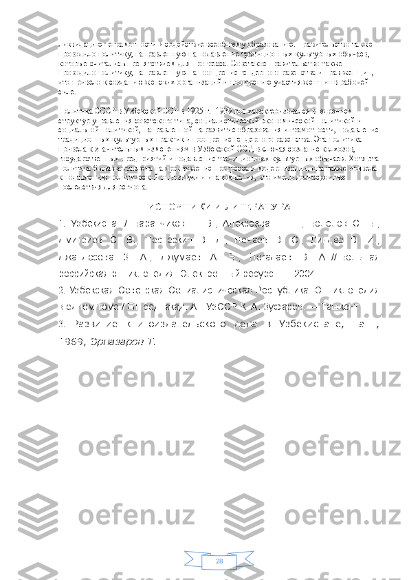 28ликвидацию неграмотности и содействие всеобщему образованию. Правительство также 
проводило политику, направленную на подавление традиционных культурных обычаев, 
которые считались препятствием для прогресса. Советское правительство также 
проводило политику, направленную на поощрение гендерного равенства и прав женщин, 
что привело к созданию женских организаций и поощрению участия женщин в рабочей 
силе.
Политика СССР в Узбекской ССР в 1925 г. -1939 год характеризовался внедрением 
структур управления советского типа, социалистической экономической политикой и 
социальной политикой, направленной на развитие образования и грамотности, подавление
традиционных культурных практик и поощрение гендерного равенства. Эта политика 
привела к значительным изменениям в Узбекской ССР, включая создание колхозов, 
государственных предприятий и подавление традиционных культурных обычаев. Хотя эта
политика была направлена  на продвижение прогресса и модернизации, она также привела 
к подавлению политической оппозиции и инакомыслия, что имело долгосрочные 
последствия для региона.
ИСТОЧНИКИ И ЛИТЕРАТУРА
1.   Узбекистан   /   Баранчиков   Е.   В.,   Алексеева   Н.   Н.,   Болелов   С.   Б.,
Дмитриев   С.   В.,   Нестёркин   В.   Д.,   Нечаев   В.   С.,   Линдер   В.   И.,
Джандосова   З.   А.,   Джумаев   А.   Б.,   Погадаев   В.   А.   //   Большая
российская энциклопедия   [Электронный ресурс].   — 2004.
2.   Узбекская   Советская   Социалистическая   Республика:   Энциклопедия
в одном томе / Гл. ред. акад. АН УзССР   К. А. Зуфаров .   — Ташкент
3.   Развитие   книгоиздательского   дела   в   Узбекистане,   Таш.,
1969;   Эрназаров Т.  