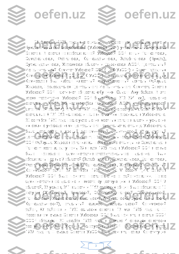 313   февраля   1925   года   в   специально   построенном   Народном   доме   в
Бухаре   открылся   I   Всеузбекский   (Узбекская   ССР)   учредительный   курултай
Советов.   В   состав   новообразованной   Узбекской   ССР   вошли   Ташкентская,
Самаркандская,   Ферганская,   Кашкадарьинская,   Зарафшанская   (Бухара),
Сурхандарьинская,   Хорезмская   области   и   Таджикская   АССР.   Центральный
Исполнительный Комитет  Узбекской  ССР  (ЦИК  УзССР)  и Совет  Народных
Комиссаров Узбекской ССР (СНК УзССР). Председателем Совета Народных
Комиссаров   был   избран   известный   государственный   деятель   Файзулла
Ходжаев,  Председателем  Центрального   Исполнительного  Комитета   Советов
Узбекской   ССР   -   активист   общества   «Кушчи»   Юлдаш   Ахунбабаев.   В   это
время   территория   Узбекской   ССР   была   равна   312   394   км2,   население
составляло   3   963   285   человек   (без   Таджикской   АССР   и   Каракалпакской
автономной области). В конце 1924 года население республик Средней Азии
составляло 8 131 062 человека и половина из них проживала в Узбекистане.
20 сентября 1930 года после укрепления местных органов власти и усиления
их   связи   с   учреждениями   центрального   правительства   столица   Узбекистана
была   перенесена   в   важный   экономический,   политический   и   культурный
центр   республики   –   город   Ташкент.   Председатель   правительства   Узбекской
ССР   Файзулла   Ходжаев   организовал   переведение   столицы   из   Самарканда   в
Ташкент всего за одну ночь. 29 января  1925 года  в Узбекской  ССР впервые
было   проведено   административнотерриториальное   деление.   Были
образованы первые 7 областей (Зарафшанская, Самаркандская, Ташкентская,
Ферганская, Сурхандарьинская, Кашкадарьинская, Хорезмская) и отдельный
Конимехский   район   29   сентября   1926   года   на   V   сессии   ЦИК   Советов
Узбекской   ССР   было   принято   постановление   о   районировании.   Новое
административное   деление   и   вместо   существующих   в   Узбекской   ССР   7
областей, 23 уездов, 241 волости и 1163 сельских общин было образовано 10
округов   (Хорезмский,   Бухарский,   Среднезарафшанский,   Самаркандский,
Ташкентский, Ходжентский, Кокандский, Андижанский, Сурхандарьинский,
Кашкадарьинский),   отдельный   казахско-   каракалпакский   Конимехский
район,   87   районов   и   1720   сельских   советов.   13   мая   1925   года   на   III
Всесоюзном   съезде   Советов   Узбекская   ССР   была   принята   в   состав   СССР
СССР   образован   30   декабря   1922   года   в   составе   4   союзных   советских
республик   (РСФСР,   Украина,   Белоруссия,   ЗСФСР   -   Закавказье).   30   марта
1927   года   на   II   съезде   Советов   УзССР   была   принята   первая   Конституция 