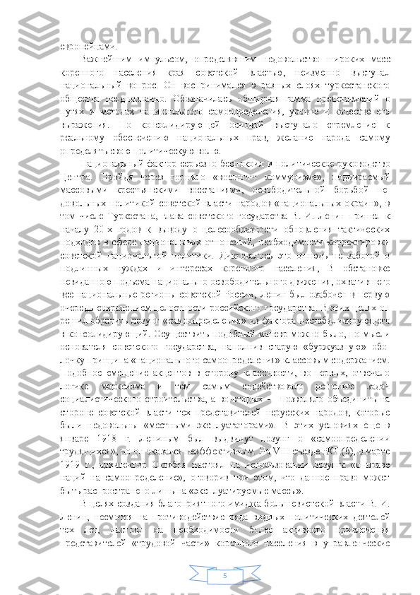 5европейца ми.
Важнейшим   импульсом,   определявшим   недоволь ство   широких   масс
коренного   населения   края   советс кой   властью,   неизменно   выступал
национальный   воп рос.   Он   воспринимался   в   разных   слоях   туркестанского
общества   неоднозначно.   Обозначилась   обширная   гам ма   представлений   о
путях   и   методах   национального   самоопределения,   уровне   и   качестве   его
выражения.   Но   консолидирующей   основой   выступало   стремление   к
реальному   обеспечению   национальных   прав,   жела ние   народа   самому
определять свою политическую волю.
Национальный фактор серьезно беспокоил и поли тическое руководство
Центра.   Пройдя   через   горнило   «военного   коммунизма»,   подпираемый
массовыми   кре стьянскими   восстаниями,   освободительной   борьбой   не -
довольных   политикой   советской   власти   народов   «на циональных   окраин»,   в
том   числе   Туркестана,   глава   советского   государства   В.   И.   Ленин   пришел   к
началу   20-х   годов   к   выводу   о   целесообразности   обновления   тактических
подходов   в   сфере   национальных   отноше ний,   необходимости   корректировки
советской   нацио нальной   политики.   Диктовалось   это   отнюдь   не   заботой   о
подлинных   нуждах   и   интересах   коренного   насе ления,   В   обстановке
невиданною подъема националь но-освободительного движения, охватившего
все на циональные регионы советской России, Ленин был озабочен в первую
очередь сохранением целостности российского государства. В этих целях он
решил обра тить лозунг «самоопределения» из фактора дестабили зирующего
в консолидирующий. Осуществить подоб ный маневр можно было, по мысли
основателя   совет ского   государства,   наполнив   старую   «буржуазную»   обо -
лочку принципа «национального самоопределения» классовым содержанием.
Подобное   смещение   акцен тов   в   сторону   классовости,   во-первых,   отвечало
логи ке   марксизма   и   тем   самым   содействовало   решению   задач
социалистического   строительства,   а   во-вторых   —   позволяло   объединить   на
стороне   советской   власти   тех   представителей   нерусских   народов,   которые
были   не довольны   «местными   эксплуататорами».   В   этих   усло виях   еще   в
январе   1918   г.   Лениным   был   выдвинут   лозунг   о   «самоопределении
трудящихся», но он ока зался неэффективным. На VIII съезде РКП(б), в марте
1919   г.,   архитектор   Октября   настоял   на   использовании   лозунга   «о   праве
наций   на   самоопределение»,   оговорив   при   этом,   что   данное   право   может
быть распрост ранено лишь на «эксплуатируемые массы».
В целях создания благоприятного имиджа больше вистской власти В. И.
Ленин,   несмотря   на   противо действие   ряда   видных   политических   деятелей
тех   лет,   настоял   на   необходимости   более   активного   привлече ния
представителей   «трудовой   части»   коренного   насе ления   в   управленческие 