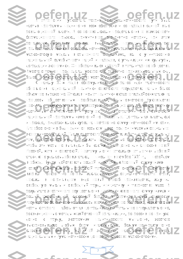 7В   отношении   Туркестана   теория   некапиталистичес кого   пути   была
частью   программы   подчинения   всех   сфер   жизни   ее   народов   единой   воле
революционной   власти.   В   ее   основе   лежали   представления   о   возмож ности
формационного   прыжка,   примитивное   восприя тие   истории,   при   этом
решающим   условием   успеха   выдвигалась   помощь   «победившего
пролетариата Рос сии». Некапиталистический путь развития, накладываясь на
марксистскую   модель   внерыночного   социализ ма,   вел   к   уничтожению
национальной   самобытности   наций   и   народов,   к   утилизации   их   культуры,
деграда ции   экономики.   Он   оборачивался   дорогой   в   тотали тарное   общество.
Вместе   с   тем   он   предполагал   уско ренное   развитие   производительных   сил,
более широ кое представительство местного населения в органах власти,
К   началу   20-х   годов   сформулированные   ранее   идеи   тактического
обновления   национальной   политики   со ветского   государства   нашли   более
объемное выраже ние. Отказавшись от политики «красногвардейских атак» на
процессы   общественных   преобразований,   боль шевистское   руководство
посчитало   разумным   взять   на   вооружение   в   национальной   сфере   тактику
частичных   компромиссов   и   уступок.   Но   в   стратегии   большевист ской
национальной программы изменений не произошло. Центральная власть, как
и прежде, придержива лась курса на построение коммунистической империи.
Его обеспечению был подчинен весь комплекс пред принимаемых социально-
экономических акций. Главу советского государства заботила только мысль о
том,   как   присоединить   и   привязать   национальные   респуб лики   к   РСФСР,
чтобы   эти   меры   не   выглядели   бы   как   их   поглощение   или   аннексия   новой
Россией,   хотя   и   советской.   Поэтому   Ленин   отказался   от   логики   лобо вой
атаки. «Не удалась лобовая атака, — писал он в октябре 1921 г., — перейдем
в   обход.   Будем   действо вать   осадой   и   сапой».   «Военный   коммунизм»   —
первая   по   счету   модель   советской   тоталитарной   системы   —   по   существу
взор вал   неокрепшие   основы   закладываемого   социалисти ческого   строя,
показал   в   неприглядном   виде   новый   способ   производства,   задушил
свободную   мысль   и   сво бодный   труд,   инициативу   и   творчество   масс.   В
резуль тате   энергичного   осуществления   политики   «военного   коммунизма»   и
реалий   ожесточенной   классовой   борь бы   в   формирующемся   советском
государстве факти чески сложилось военизированное общество, харак терные
черты которого — абсолютная централизация и тотальное огосударствление,
реквизиционные мето ды хозяйственной  организации,  репрессивное принуж -
дение   к   труду,   экстремизм   политического   мышления,   жесткое
выкорчевывание   любых   форм   инакомыслия,   бездумное   разрушение
сложившейся   системы   рыноч ной   экономики,   насильственная   подмена
национальных и гуманистических ценностей классово-марксистски ми. 