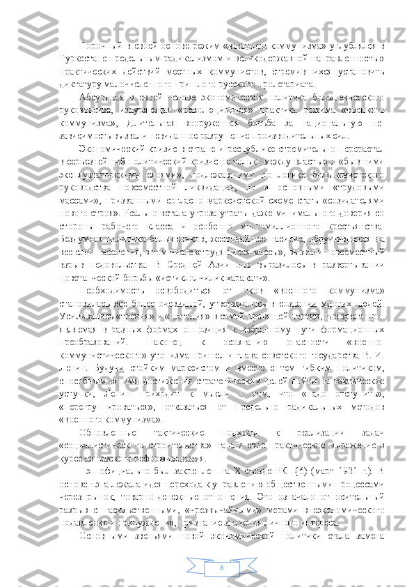 8Порочный   в   своей   основе   режим   «военного   комму низма»   углублялся   в
Туркестане предельным радика лизмом и великодержавной направленностью
практи ческих   действий   местных   коммунистов,   стремившихся   установить
диктатуру малочисленного пришлого рус ского пролетариата.
Абсурдная   в   своей   основе   экономическая   политика   большевистского
руководства,   изнуряющая   «револю ционная»   практика   режима   «военного
коммунизма»,   Длительная   вооруженная   борьба   за   национальную   не -
зависимость вызвали невиданное разрушение произ водительных сил.
Экономический кризис в стране и республике стре мительно перерастал
в серьезнейший политический кризис не только между властью и «бывшими
эксплу ататорскими   слоями»,   подлежавшими   по   логике   большевистского
руководства   повсеместной   ликвидации,   но   и   основными   «трудовыми
массами»,   призванными   согласно   марксистской   схеме   стать   «созидателями
нового строя». Реально встала угроза утраты даже минимального доверия со
стороны   рабочего   класса   и   особенно   многомиллионного   крестьянства.
Бездумная   политика   большевиков,   жесточайшее   насилие,   обру шившееся   на
все слои населения, в том числе «трудя щиеся массы», вызвали повсеместный
взрыв   недоволь ства.   В   Средней   Азии   оно   выразилось   в   развертыва нии
повстанческой борьбы «истиклолчилик харакати».
Необходимость   освободиться   от   оков   «военного   ком мунизма»
становилась   все   более   очевидной,   утвержда лась   в   сознании   многих   людей.
Усиливались «трения» и «шатания» в самой правящей партии, где зрела про -
являемая   в   разных   формах   оппозиция   к   избранному   пути   формационных
преобразований.   Наконец   к   осоз нанию   опасности   «военно-
коммунистического» утопиз ма пришел и глава советского государства  В. И.
Ле нин.   Будучи   стойким   марксистом   и   вместе   с   тем   гиб ким   политиком,
способным   во   имя   достижения   стра тегических   целей   пойти   на   тактические
уступки,   Ле нин   приходит   к   мысли   о   том,   что   «надо   отступить»,
«перегруппироваться»,   отказаться   от   предельно   ради кальных   методов
«военного коммунизма».
Обновленные   тактические   подходы   к   реализации   задач
«социалистического   строительства»   нашли   свое   практическое   выражение   в
курсе нэповского рефор мирования.
Нэп   официально   был   закреплен   на   X   съезде   РКП{6)   (март   1921   г.).   В
основе нэпа лежала идея перехода к управлению общественными процессами
через   рынок,   товарно-денежные   отношения.   Это   означало   относи тельный
разрыв   с   насильственными,   «чрезвычайны ми»   мерами   внеэкономического
подавления и принуж дения, признание значения личного интереса.
Основными   звеньями   новой   экономической   поли тики   стала   замена 