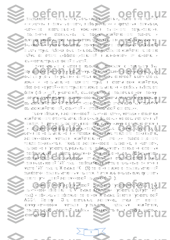 9продразверстки   продналогом,   лега лизация   торговли,   разрешение   частной
инициативы   в   промышленности,   в   обслуживании   и   кустарных   про мыслах,
частичное   восстановление   механизмов   рыноч ного   регулирования.
Предприятия   переводились   на   ре жим   хозяйственного   расчета   и
самоокупаемости, отме нялась система трудовых  повинностей, трудовых мо -
билизаций   и   уравнительности,   преимущественно   натуральной   (пайковой)
оплаты   труда.   Рабочая   сила   при влекалась   в   народное   хозяйство   на   основе
найма   со   строго   дифференцированной   в   зависимости   от   каче ства   и
количества труда денежной оплатой.
Применительно   к   деревне   вслед   за   переходом   к   продналогу   был
осуществлен   ряд   других   мер,   стимули рующих   развитие   производительных
сил:   допущены   при   условии   контроля   со   стороны   советской   власти   аренда
земли   и   использование   наемного   труда   в   крестьянских   хозяйствах,
обеспечение устойчивого трудового земле пользования и свободы выбора его
форм   (общинной,   участковой,   коллективной)   с   предоставлением   преиму -
ществ   коллективным   социалистическим.   Для   кресть янства   организовывался
сельскохозяйственный   кредит;   широкий   простор   открывался   для   развития
сельскохо зяйственной, кредитной и потребительской коопера ции.
Таким образом, в экономической политике партии, методах и средствах
хозяйственного строительства обо значился более или менее альтернативный
поворот. В  противоположность  «военному  коммунизму» с  его  ра венством  в
нищете, убогостью средств стимулирова ния пришла политика, нацеленная на
активное   использование   в   интересах   социализма   товарного   про изводства,
экономических   методов   хозяйствования,   потенции   раскрепощенного
товаропроизводителя.   Тяжёлое   экономическое   положение,   в   частности,
положение в Туркестане, указывало на необходимость проведения коренных
преобразований   в   сфере   экономики   и   управления   ею.   Необходимость
реформирования   экономических   отношений   в   стране   особенно   явно
проявилась весной 1921 года. Преобразования в стране начались с принятия в
марте   1921   года   на   Х   съезде   РКП   (б)   решения   о   замене   продовольственной
развёрстки продовольственным налогом. В этом заключалась сама сущность
нового пути – новой экономической политики (НЭП). 
Переход   к   новой   экономической   политике   в   Туркестанской   АССР   был
политически   обоснован   на   VI   съезде   Компартии   Туркестана   (август   1921
года)   и   официально   оформлен   решением   Х   съезда   Советов   Туркестанской
АССР.   Основу   НЭПа   составляла   экономика,   отказ   от   военно-
коммунистических   методов   управления   народным   хозяйством,
предоставление   некоторой   свободы   производителю,   в   первую   очередь,
крестьянину.  