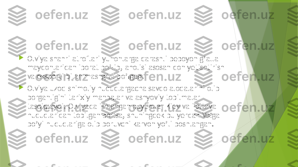 
Olviya shahri atroflari yunonlarga qarashli bepoyon g’alla 
maydonlaridan iborat bo’lib, aholisi asosan don yetishtirish 
va eksporti bilan mashg’ul bo’lgan.

Olviya uzoq shimoliy hududlargacha savdo aloqalarini olib 
borganligini tarixiy manbalar va ashyoviy topilmalar 
tasdiqlaydi. Olviyada ishlangan buyumlar Kiev va Poltava 
hududlaridan topilgan bo’lsa, shuningdek bu yerdan Volga 
bo’yi hududlariga olib boruvchi karvon yo’li boshlangan.                 