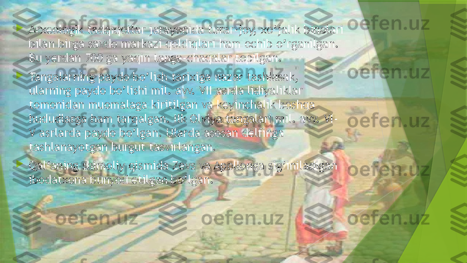 
Arxeologik tadqiqotlar jarayonida turar-joy, xo’jalik binolari 
bilan birga savdo markazi qoldiqlari ham ochib o’rganilgan. 
Bu yerdan 700 ga yaqin tanga-chaqalar topilgan.

Tangalarning paydo bo’lish tarixiga nazar tashlasak, 
ularning paydo bo’lishi mil. avv. VII asrda lidiyaliklar 
tomonidan muomalaga kiritilgan va keyinchalik boshqa 
hududlarga ham tarqalgan. Ilk Olviya tangalari mil. avv. VI-
V asrlarda paydo bo’lgan. Ularda asosan delfinga 
tashlanayotgan burgut tasvirlangan.

Qal‘aning shimoliy qismida Zevs va Apollonga sig’iniladigan 
ibodatxona bunyod etilgan bo’lgan.                  