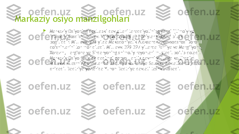 Markaziy osiyo manzilgohlari

Markaziy Osiyoning dastlabki davlatlari taraqqiyotining yangi ijtimoiy va 
iqtisodiy bosqichi mil.av. VI-IV asrlardagi ahmoniylar siyosati bilan 
bog’liqdir.  Mil. avv. 330 yilda Makedoniyalik Aleksandr Eron podshosi Doro III 
qo’shinlarini tor-mor qiladi. Mil. avv. 329-327 yillarda Parfiya va Marg’iyona, 
Xorazm, Farg’ona va Sirdaryoning shimoliy rayonlari mustaqil bo’lib qoladi. 
Markaziy Osiyo tarixida qadimgi dunyo - antik davrni vujudga keltiradi. 
Mil.avv. III asrning o’rtalarida Baqtriya va Parfiya Salavka davlatidan ajralib 
chiqadi. Baqtriya yerlarida Yunon-Baqtriya davlati tashkil topadi.                 