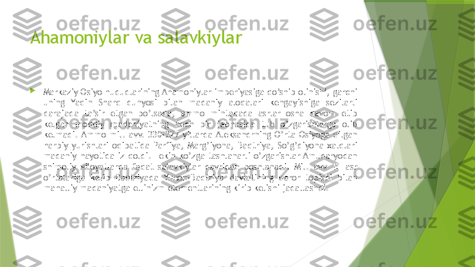 Ahamoniylar va salavkiylar

Markaziy Osiyo hududlarining Ahamoniylar imperiyasiga qo’shib olinishi, garchi 
uning  Yaqin  Sharq  dunyosi  bilan  madaniy  aloqalari  kengayishiga  sezilarli 
darajada  ta’sir  etgan  bo’lsada,  ammo  mintaqada  asrlar  osha  davom  etib 
kelgan  moddiy  madaniyatning  hech  bir  jabhasida  tub  o’zgarishlarga  olib 
kelmadi. Ammo  mil.  avv.  330-327  yillarda Aleksandrning  O’rta  Osiyoga  qilgan 
harbiy  yurishlari  oqibatida  Parfiya,  Marg’iyona,  Baqtriya,  So’g’diyona  xalqlari 
madaniy  hayotida  iz  qoldi.  Lekin  ko’zga  tashlanarli  o’zgarishlar Amudaryodan 
shimoliy  viloyatlarda  faqat  salavkiylar  davridan  boshlanadi.  Mil.  avv.  III  asr 
o’rtalariga  kelib  Baqtriyada  Yunon-Baqtriya  davlatining  qaror  topishi  bilan 
mahalliy madaniyatga ellinizm elementlarining kirib kelishi jadallashdi.                  