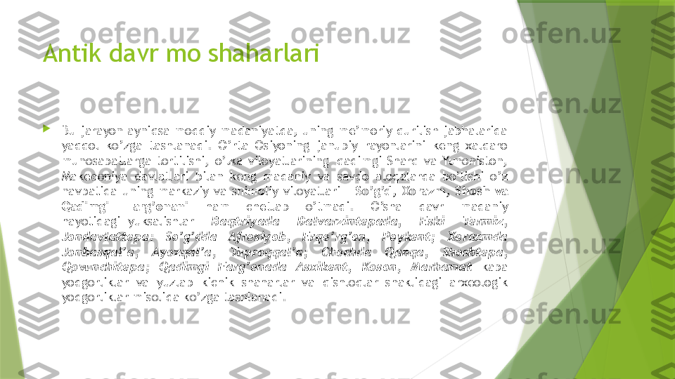 Antik davr mo shaharlari

Bu  jarayon  ayniqsa  moddiy  madaniyatda,  uning  me’moriy  qurilish  jabhalarida 
yaqqol  ko’zga  tashlanadi.  O’rta  Osiyoning  janubiy  rayonlarini  keng  xalqaro 
munosabatlarga  tortilishi,  o’lka  viloyatlarining  qadimgi  Sharq  va  Yunoniston, 
Makedoniya  davlatlari  bilan  keng  madaniy  va  savdo  aloqalarda  bo’lishi  o’z 
navbatida  uning  markaziy  va  shimoliy  viloyatlari  –  So’g’d,  Xorazm,  Shosh  va 
Qadimgi  Farg’onani  ham  chetlab  o’tmadi.  O’sha  davr  madaniy 
hayotidagi  yuksalishlar  Baqtriyada  Dalvarzintepada,  Eski  Termiz, 
Jondavlattepa:  So’g’dda  Afrosiyob,  Erqo’rg’on,  Poykent;  Xorazmda 
Jonbasqal’a,  Ayozqal’a,  Tuproqqal’a;  Chochda  Qanqa,  Shoshtepa, 
Qovunchitepa;  Qadimgi  Farg’onada  Asxikent,  Koson,  Marhamat  kaba 
yodgorliklar  va  yuzlab  kichik  shaharlar  va  qishloqlar  shaklidagi  arxeologik 
yodgorliklar misolida ko’zga tashlanadi.                 