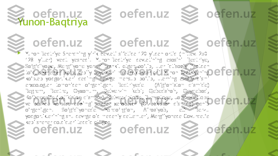 Yunon-Baqtriya

Yunon-Baqtriya  Sharqning  yirik  davlati  sifatida  120  yildan  ortiq  (mil.av.  250-
128  yillar)  vaqt  yashadi.  Yunon-Baqtriya  davlatining  asosini  Baqtriya, 
So’g’diyona,  Marg’iyona  yerlari  tashkil  etgan  bo’lib,  ular  iqtisodiy  jihatdan 
to’q,  shaharlari  ko’p,  tabiiy  boyliklari  mo’l  hududlar  edi.  Yunon-Baqtriyaning 
ko’plab  yodgorliklari  qadimgi  davrga  mansub  bo’lib,  ularning  asosiy  qismi 
arxeologlar  tomonidan  o’rganilgan.  Baqtriyada  –  (Afg’oniston  qismida) 
Bagram,  Baqtra,  Oyxonum,  Dalvarzin  kabi;  Qabadshoh,  Qayqabod, 
Ko’hnaqal’a (Tojikiston qismida), Dalvarzintepa, Dunyotepa, Jondavlattepa 
va  boshqa  ko’plab  qadimgi  shahar  xarobalari  (O’zbekiston  qismida)  ochib 
o’rganilgan.  So’g’diyonada  Yerqo’rg’on,  Afrosiyob,  Talli  Barzu 
yodgorliklarining shu davrga oid madaniy qatlamlari, Marg’iyonada Govurqal’a 
kabi shahar qoldiqlari tadqiq etilgan.                 