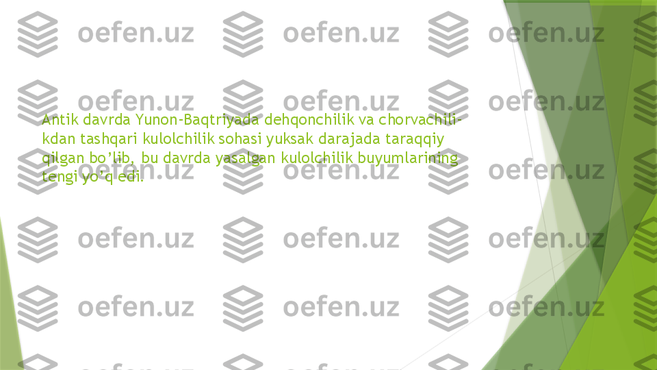 Antik davrda Yunon-Baqtriyada dehqonchilik va chorvachili-
kdan tashqari kulolchilik sohasi yuksak darajada taraqqiy 
qilgan bo’lib, bu davrda yasalgan kulolchilik buyumlarining 
tengi yo’q edi.                 