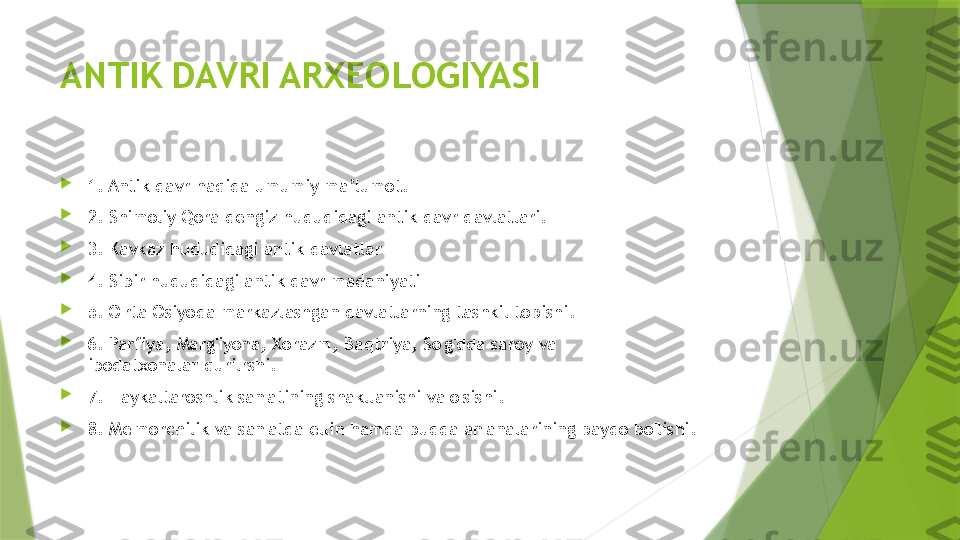 ANTIK DAVRI ARXEOLOGIYASI

1. Antik davr haqida umumiy ma’lumot.

2. Shimoliy Qora dengiz hududidagi antik davr davlatlari.

3. Kavkaz hududidagi antik davlatlar    

4. Sibir hududidagi antik davr madaniyati

5. O'rta Osiyoda markazlashgan davlatlarning tashkil topishi.

6. Parfiya, Marg'iyona, Xorazm, Baqtriya, So'g'dda saroy va 
ibodatxonalar qurilrshi.

7. Haykaltaroshlik san'atining shakllanishi va o'sishi.

8. Me'morchilik va san'atda ellin hamda budda an'analarining paydo bo'lishi.                 