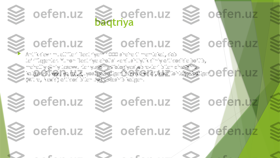 baqtriya

Antik davr mualliflari Baqtriyani 1000 shaharli mamlakat, deb 
ta’riflaganlar. Yunon-Baqtriya aholisi zardushtiylik diniy e’tiqodida bo’lib, 
mahalliy diniy tasavvurlar yunon mifologiyasi obrazlari bilan chatishib 
ketgan. Suvga, yerga, quyoshga bo’lgan hurmat va e’tiqod ilohlarga bo’lgan 
(Mitra, Naxid) e’tiqod bilan uyg’unlashib ketgan.                 