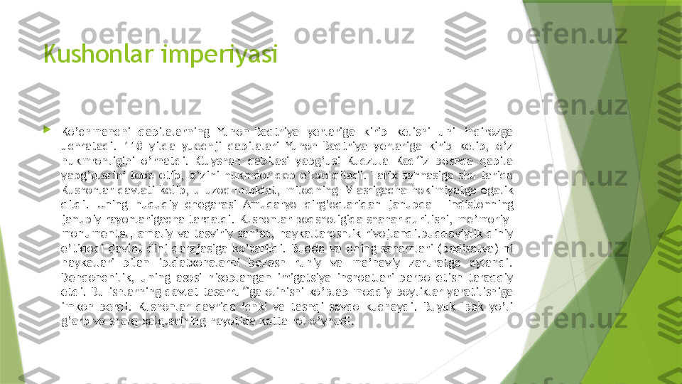 Kushonlar imperiyasi

Ko’chmanchi  qabilalarning  Yunon-Baqtriya  yerlariga  kirib  kelishi  uni  inqirozga 
uchratadi.  110  yilda  yuechji  qabilalari  Yunon-Baqtriya  yerlariga  kirib  kelib,  o’z 
hukmronligini  o’rnatdi.  Guyshan  qabilasi  yabg’usi  Kudzula  Kadfiz  boshqa  qabila 
yabg’ularini  tobe  etib,  o’zini  hukmdor  deb  e’lon  qiladi. Tarix  sahnasiga  shu  tariqa 
Kushonlar davlati kelib, u uzoq muddat, milodning IV asrigacha hokimiyatga egalik 
qildi.  Uning  hududiy  chegarasi  Amudaryo  qirg’oqlaridan  janubda  Hindistonning 
janubiy rayonlarigacha tarqaldi. Kushonlar podsholigida shahar qurilishi, me’moriy-
monumental, amaliy va tasviriy san’at, haykaltaroshlik rivojlandi.buddaviylik diniy 
e’tiqodi  davlat  dini  darajasiga  ko’tarildi.  Budda  va  uning  sanamlari  (badisatva)  ni 
haykallari  bilan  ibldatxonalarni  bezash  ruhiy  va  ma’naviy  zaruratga  aylandi. 
Dehqonchilik,  uning  asosi  hisoblangan  irrigatsiya  inshoatlari  barpo  etish  taraqqiy 
etdi. Bu ishlarning davlat tasarrufiga olinishi ko’plab moddiy boyliklar yaratilishiga 
imkon  berdi.  Kushonlar  davrida  ichki  va  tashqi  savdo  kuchaydi.  Buyuk  Ipak  yo’li 
g’arb va sharq xalqlarining hayotida katta rol o’ynadi.                 