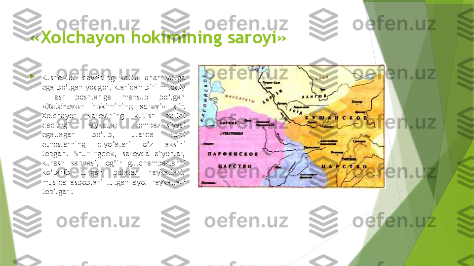 «Xolchayon hokimining saroyi»

Kushonlar  davrining  katta  ahamiyatga 
ega bo’lgan yodgorliklaridan biri milodiy 
I  asr  boshlariga  mansub  bo’lgan 
«Xolchayon  hokimining  saroyi»  dir. 
Xolchayon  saroyining  kutish  zalini 
qadimgi  haykallar  kompazitsiyasi 
egallagan  bo’lib,  ularda  turli 
etnoslarning  qiyofalari  o’z  aksini 
topgan.  Shuningdek,  saroyda  a’yonlar, 
kurash  sahnasi,  og’ir  gulchambarlarni 
ko’tarib  turgan  bolalar  haykallari, 
musiqa  asboblari  tutgan  ayol  haykallari 
topilgan.                 