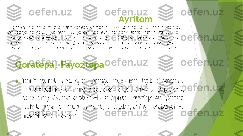 Ayritom
Buddaviylik  bilan  bog’liq  bo’lgan  yodgorliklardan  biri  Ayritom   bo’lib,  u  Termiz  yaqinida 
Amudaryo  bo’yida  joylashgan.  Bu  yerdan  topilgan  me’moriy  san’at  asarlarida  turli  xil 
musiqa  asbobi  chalayotgan  musiqachilar  tasvirlangan.  1932  yilda  tadqiqotchi  M.  Masson 
ushbu  hududda  musiqachilar  va  gulchambar  ko‘targan  insonlar  tasvirlari  tushirilgan  bir 
nechta  noyob  buddaviylik  haykallari  va  tosh  plitalarini  topgan.
Qoratepa, Fayoztepa                 