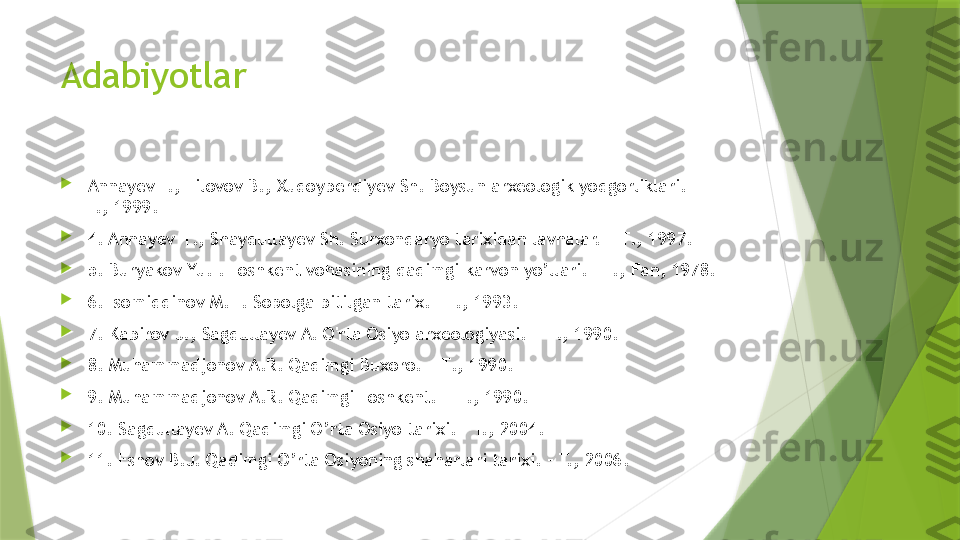 Adabiyotlar

Annayev T., Tilovov B., Xudoyberdiyev Sh. Boysun arxeologik yodgorliklari. – 
T., 1999.

4. Annayev  Т.,  Shaydullayev Sh. Surxondaryo tarixidan lavhalar. –  Т., 1997.

5.  Buryakov Yu.F. Toshkent vohasining qadimgi karvon yo’llari. – T., Fan, 1978.

6. Isomiddinov M.H. Sopolga bitilgan tarix. – T., 1993.

7. Kabirov J., Sagdullayev A. O'rta Osiyo arxeologiyasi. –  Т., 1990.

8.  Muhammadjonov A.R. Qadimgi Buxoro. –  Т., 1990.                               

9.  Muhammadjonov A.R. Qadimgi Toshkent. –  Т., 1990.

10.  Sagdullayev A. Qadimgi O’rta Osiyo tarixi. – T., 2004.

11. Eshov B.J. Qadimgi O’rta Osiyoning shaharlari tarixi. – T., 2006.                 