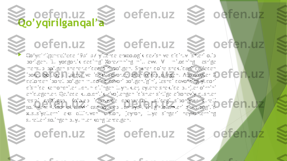 Qo’yqirilganqal’a

Qo’yqirilganqal’a da  1951-57  yillarda  arxeologik  qazish  va  qidiruv  ishlari  olib 
borilgan.  Bu  yodgorlik  qadimgi  Xorazmning  mil.  avv.  IV  –  milodning  I  asriga 
mansub  bo’lgan  shaharlaridan  biri  bo’lgan.  Shahar  doira  shaklidagi  qal’adan 
iborat  bo’lib,  u  tashqi  va  ichki  devorlar  bilan  o’rab  olingan.  Arxeologlar  3 
qatordan iborat bo’lgan mudofaa devori bo’lganligini, tashqi devorning yuqori 
qismida  kamonchilar  uchun  qilingan  tuynuklar,  aylana  shaklida  burjlar  o’rnini 
aniqlaganlar.  Qal’ada  kulolchilik  rivojlangan  idishlar  sirtiga  afsonaviy  qushlar 
rasmi  chizilgan.  Ko’plab  idishlarda  chopar  ot  ustidagi  sipohiylar  surati 
solingan.  Tulpor  ot  tasviri  esa  ko’plab  uchraydi.  Urug’  totemlari  bilan  bog’liq 
xususiyatlarni  aks  ettiruvchi  arslon,  jayron,  tuya  singari  hayvonlarning 
suratlari solingan buyumlar keng tarqalgan.                 