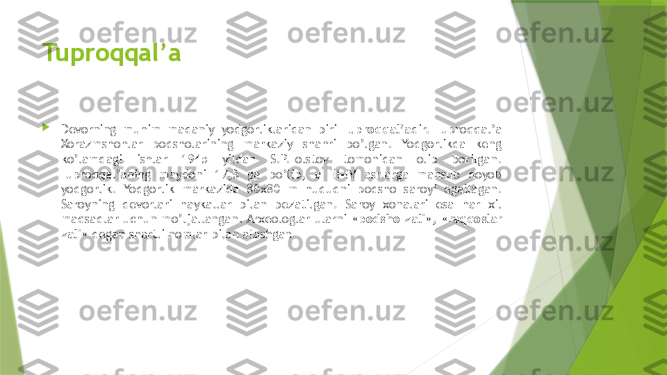 Tuproqqal’a

Devorning  muhim  madaniy  yodgorliklaridan  biri  Tuproqqal’a dir.  Tuproqqal’a 
Xorazmshohlar  podsholarining  markaziy  shahri  bo’lgan.  Yodgorlikda  keng 
ko’lamdagi  ishlar  1945  yildan  S.P.Tolstov  tomonidan  olib  borilgan. 
Tuproqqal’aning  maydoni  17,5  ga  bo’lib,  u  III-IV  asrlarga  mansub  noyob 
yodgorlik.  Yodgorlik  markazida  80 х80  m  hududni  podsho  saroyi  egallagan. 
Saroyning  devorlari  haykallar  bilan  bezatilgan.  Saroy  xonalari  esa  har  xil 
maqsadlar  uchun  mo’ljallangan. Arxeologlar  ularni  « podsho  zali »,  « raqqoslar 
zali » degan shartli nomlar bilan atashgan.                 