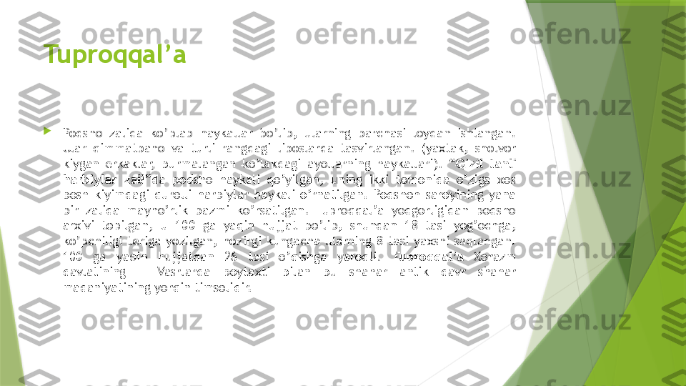 Tuproqqal’a

Podsho  zalida  ko’plab  haykallar  bo’lib,  ularning  barchasi  loydan  ishlangan. 
Ular  qimmatbaho  va  turli  rangdagi  liboslarda  tasvirlangan.  (yaxtak,  sholvor 
kiygan  erkaklar,  burmalangan  ko’lakdagi  ayollarning  haykallari).  “ Qizil  tanli 
harbiylar  zali ”da  podsho  haykali  qo’yilgan,  uning  ikki  tomonida  o’ziga  xos 
bosh  kiyimdagi  qurolli  harbiylar  haykali  o’rnatilgan.  Podshoh  saroyining  yana 
bir  zalida  mayho’rlik  bazmi  ko’rsatilgan.  Tuproqqal’a  yodgorligidan  podsho 
arxivi  topilgan,  u  100  ga  yaqin  hujjat  bo’lib,  shundan  18  tasi  yog’ochga, 
ko’pchiligi  teriga  yozilgan,  hozirgi  kungacha  ularning  8  tasi  yaxshi  saqlangan. 
100  ga  yaqin  hujjatdan  26  tasi  o’qishga  yaroqli.  Tuproqqal’a   Xorazm 
davlatining  III-IVasrlarda  poytaxti  bilan  bu  shahar  antik  davr  shahar 
madaniyatining yorqin timsolidir.                 