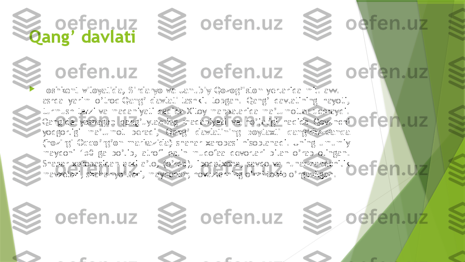 Qang’ davlati

Toshkent  viloyatida,  Sirdaryo  va  Janubiy  Qozog’iston  yerlarida  mil.  avv.  III 
asrda  yarim  o’troq  Qang’  davlati  tashkil  topgan.  Qang’  davlatining  hayoti, 
turmush  tarzi  va  madaniyati  haqida  Xitoy  manbalarida  ma’lumotlar  uchraydi. 
Qang’da  yashagan  qang’uylarning  madaniyati  va  ho’jaligi  haqida  Qovunchi 
yodgorligi  ma’lumot  beradi,  Qang’  davlatining  poytaxti  qang’diz-qanqa 
(hozirgi  Oqqo’rg’on  markazida)  shahar  xarobasi  hisoblanadi.  Uning  umumiy 
maydoni  150  ga  bo’lib,  atrofi  qalin  mudofaa  devorlari  bilan  o’rab  olingan. 
Shahar  xarobasidan  arki  a’lo,  (o’rda),  ibodatxona,  savdo  va  hunarmandchilik 
mavzelari, shahar yo’llari, maydonlar, hovuzlarning o’rni topib o’rganilgan.                 