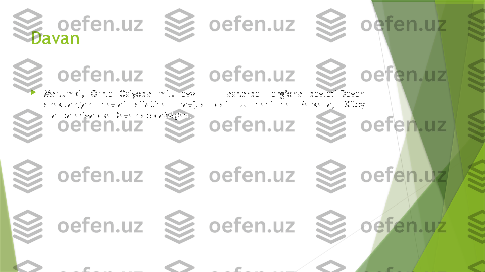 Davan

Ma’lumki,  O’rta  Osiyoda  mil.  avv.  III-II  asrlarda  Farg’ona  davlati-Davan 
shakllangan  davlat  sifatida  mavjud  edi.  U  qadimda  Parkana,  Xitoy 
manbalarida esa Davan deb atalgan.                 