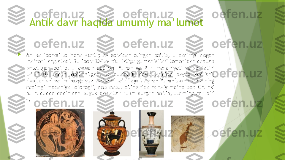 Antik davr haqida umumiy ma’lumot

Antika  iborasi  lotincha  « antigus »  so’zidan  olingan  bo’lib,  u  qadimgi  degan 
ma’noni  anglatadi.  Bu  ibora  XV  asrda  Italiya  gumanistlari  tomonidan  dastlab 
ishlatilgan  bo’lib,  u  asosan  qadimgi  Yunon  va  Rim  madaniyati  va  san’atini 
ta’riflash  uchun  qo’llanilgan.  U  quldorlik  davlatlarining  paydo  bo’lishi, 
rivojlanishi  va inqirozga  yuz tutishini ta’riflaydi. Aynan Yunoniston va Rimning 
qadimgi  madaniyat  o’chog’i,  deb  qabul  qilinishida  ramziy  ma’no  bor.  Chunki 
bu  hududda  qadimdan  buyuk  davlatlar  hukm  surgan  bo’lib,  ularning  har  biri 
qaysidir ma’noda jahon madaniyatiga ulkan hissa qo’shgan.                 