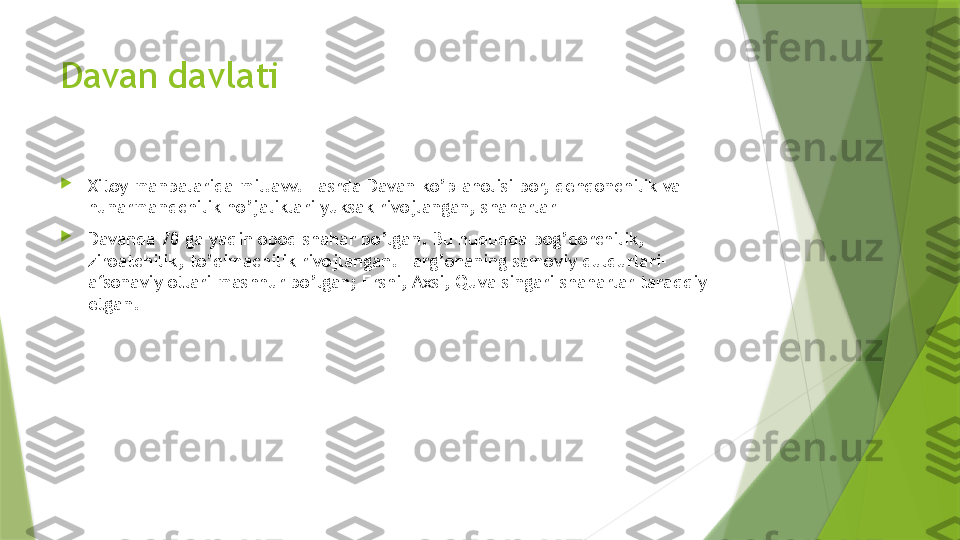 Davan davlati

Xitoy manbalarida mil.avv. I asrda Davan ko’p aholisi bor, dehqonchilik va 
hunarmandchilik ho’jaliklari yuksak rivojlangan, shaharlar

Davanda 70 ga yaqin obod shahar bo’lgan. Bu hududda bog’dorchilik, 
ziroatchilik, to’qimachilik rivojlangan. Farg’onaning samoviy duldurlari-
afsonaviy otlari mashhur bo’lgan; Ershi, Axsi, Quva singari shaharlar taraqqiy 
etgan.                 