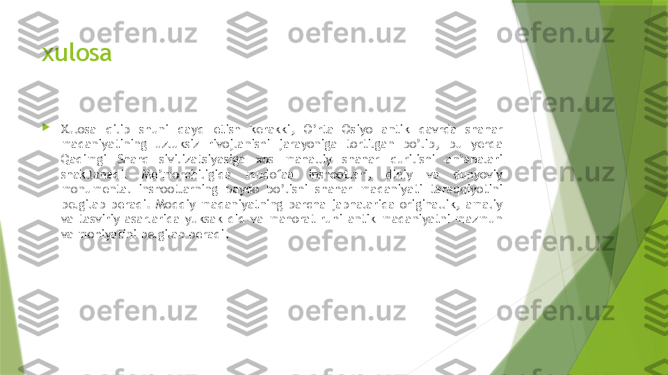 xulosa

Xulosa  qilib  shuni  qayd  etish  kerakki,  O’rta  Osiyo  antik  davrda  shahar 
madaniyatining  uzluksiz  rivojlanishi  jarayoniga  tortilgan  bo’lib,  bu  yerda 
Qadimgi  Sharq  sivilizatsiyasiga  xos  mahalliy  shahar  qurilishi  an’analari 
shakllanadi.  Me’morchiligida  mudofaa  inshootlari,  diniy  va  dunyoviy 
monumental  inshootlarning  paydo  bo’lishi  shahar  madaniyati  taraqqiyotini 
belgilab  beradi.  Moddiy  madaniyatning  barcha  jabhalarida  originallik,  amaliy 
va  tasviriy  asarlarida  yuksak  did  va  mahorat  ruhi  antik  madaniyatni  mazmun 
va mohiyatini belgilab beradi.                 