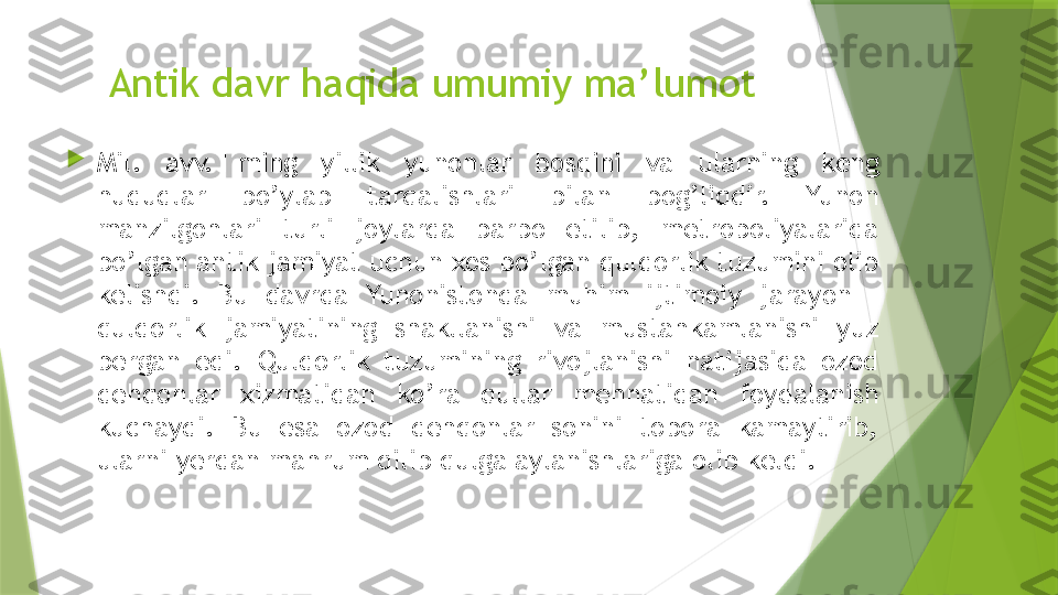 Antik davr haqida umumiy ma’lumot

Mil.  avv.  I  ming  yillik  yunonlar  bosqini  va  ularning  keng 
hududlar  bo’ylab  tarqalishlari  bilan  bog’liqdir.  Yunon 
manzilgohlari  turli  joylarda  barpo  etilib,  metropoliyalarida 
bo’lgan antik jamiyat uchun xos bo’lgan quldorlik tuzumini olib 
kelishdi.  Bu  davrda  Yunonistonda  muhim  ijtimoiy  jarayon  – 
quldorlik  jamiyatining  shakllanishi  va  mustahkamlanishi  yuz 
bergan  edi.  Quldorlik  tuzumining  rivojlanishi  natijasida  ozod 
dehqonlar  xizmatidan  ko’ra  qullar  mehnatidan  foydalanish 
kuchaydi.  Bu  esa  ozod  dehqonlar  sonini  tobora  kamaytirib, 
ularni yerdan mahrum qilib qulga aylanishlariga olib keldi.                 