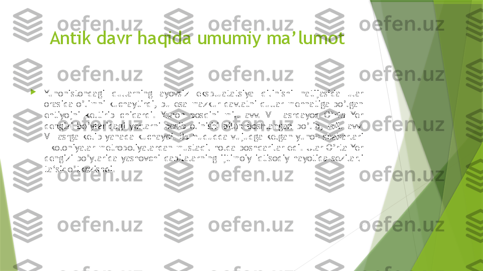 Antik davr haqida umumiy ma’lumot

Yunonistondagi  qullarning  ayovsiz  ekspluatatsiya  qilinishi  natijasida  ular 
orasida  o’limni  kuchaytirdi,  bu  esa  mazkur  davlatni  qullar  mehnatiga  bo’lgan 
ehtiyojni  keltirib  chiqardi.  Yunon  bosqini  mil.  avv.  VIII  asrdayoq  O’rta  Yer 
dengizi  bo’ylaridagi  yerlarni  bosib  olinishi  bilan  boshlangan  bo’lib,  mil.  avv. 
VII  asrga  kelib  yanada  kuchaydi.  Bu  hududda  vujudga  kelgan  yunon  shaharlari 
– koloniyalar metropoliyalardan mustaqil holda boshqarilar edi. Ular O’rta Yer 
dengizi  bo’ylarida  yashovchi  qabilalarning  ijtimoiy-iqtisodiy  hayotida  sezilarli 
ta‘sir o’tkazishdi.                 