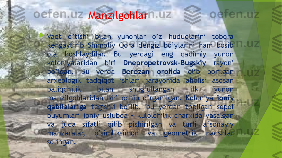 Manzilgohlar

Vaqt  o’tishi  bilan  yunonlar  o’z  hududlarini  tobora 
kengaytirib  Shimoliy  Qora  dengiz  bo’ylarini  ham  bosib 
ola  boshlaydilar.  Bu  yerdagi  eng  qadimiy  yunon 
koloniyalaridan  biri  Dnepropetrovsk-Bugskiy  rayoni 
bo’lgan.  Bu  yerda  Berezan  orolida  olib  borilgan 
arxeologik  tadqiqot  ishlari  jarayonida  aholisi  asosan 
baliqchilik  bilan  shug’ullangan  ilk  yunon 
manzilgohlaridan  biri  ochib  o’rganilgan.  Koloniya  ioniy 
qabilalariga  tegishli  bo’lib,  bu  yerdan  topilgan  sopol 
buyumlari  ioniy  uslubda  –  kulolchilik  charxida  yasalgan 
va  juda  sifatli  qilib  pishirilgan  va  turli  afsonaviy 
manzaralar,  o’simliksimon  va  geometrik  naqshlar 
solingan.                  