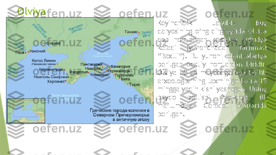 Olviya
Keyinchalik  Janubiy  Bug 
daryosining  o’ng  qirg’og’ida  Olviya 
deb  nomlangan  koloniya  vujudga 
keladi  (yunonchadan  tarjimasi 
“Baxtli”).  Bu  yunon  koloniyalariga 
berilgan  odatiy  nomlardan  biridir. 
Olviya  50  ga  maydonga  ega  bo’lib 
arxeologlarning  taxminiga  ko’ra  15 
mingga yaqin kishi yashagan. Uning 
paydo  bo’lishi  haqidagi  ilk 
ma‘lumotlar  Gerodot  asarlarida 
berilgan.                 