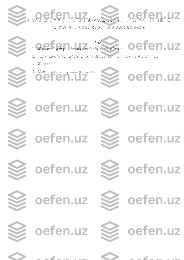XIVA ADABIY MUHITI:  TARIXNAVISLIK  ABULG’OZI BAHODIRXON,
LUG’ATSHUNOSLIK: MUHAMMAD XOKSOR 
R е ja: 
1. Х iva  х onligidagi ijtimoiy, madaniy, adabiy hayot.
2. Tari х navislik va lug’atshunoslik: Abulg’ozi Bahodir х on, Muhammadi 
Х oksor.
3. Mavlono Kiromiy adabiy mеrosi.
  