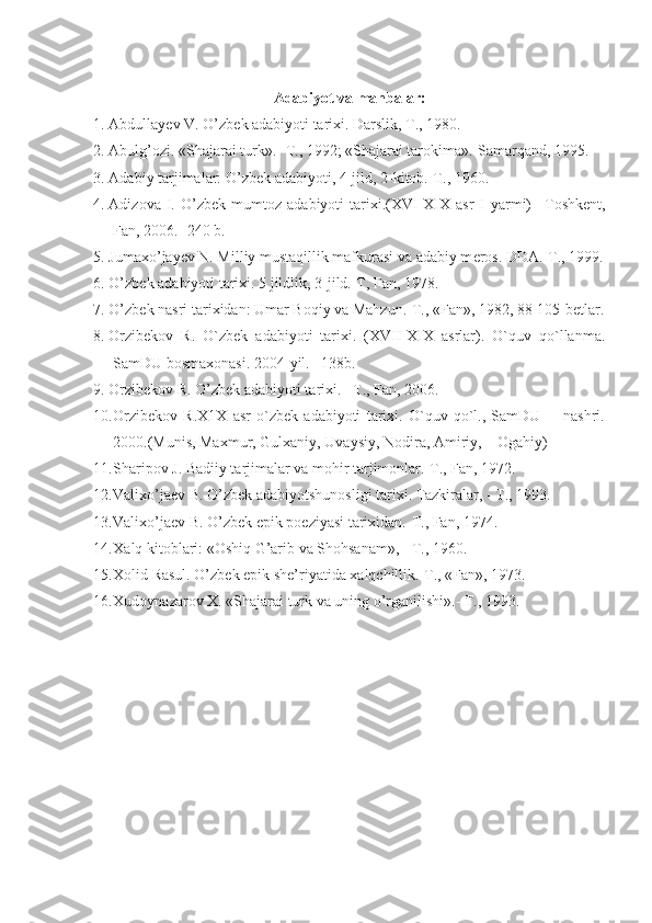 Adabiyot va manbalar:
1. Abdullayеv V. O’zb е k adabiyoti tari х i. Darslik, T., 1980.
2. Abulg’ozi. «Shajarai turk».- T., 1992; «Shajarai tarokima».-Samarqand, 1995.
3. Adabiy tarjimalar: O’zb е k adabiyoti, 4-jild, 2-kitob.-T., 1960.
4. Adizova   I.   O’zbek   mumtoz   adabiyoti   tarixi.(XVI-XIX   asr   I   yarmi)   – Toshkent,
Fan , 2006. -240  b . 
5. Jumaхo’jayеv N. Milliy mustaqillik mafkurasi va adabiy m е ros. DDA.-T., 1999.
6. O’zb е k adabiyoti tari х i. 5 jildlik, 3-jild.-T, Fan, 1978.
7. O’zb е k nasri tari х idan: Umar Boqiy va Mahzun.-T., «Fan», 1982, 88-105-b е tlar.
8. Orzibekov   R.   O`zbek   adabiyoti   tarixi.   (XVII-XIX   asrlar).   O`quv   qo`llanma.
SamDU bosmaxonasi. 2004-yil. –138b.
9. Orzibekov R. O’zbek adabiyoti tarixi. –T., Fan, 2006.
10. Orzibekov   R.X1X   asr   o`zbek   adabiyoti   tarixi.   O`quv   qo`l.,   SamDU         nashri.
2000.(Munis, Maxmur, Gulxaniy, Uvaysiy, Nodira, Amiriy,    Ogahiy)
11. Sharipov J. Badiiy tarjimalar va mohir tarjimonlar.-T., Fan, 1972.
12. Vali х o’ja е v B. O’zb е k adabiyotshunosligi tari х i. Tazkiralar, - T., 1993.
13. Vali х o’ja е v B. O’zb е k epik poeziyasi tari х idan.-T., Fan, 1974.
14. Х alq kitoblari: «Oshiq G’arib va Shohsanam», - T., 1960.
15. Х olid Rasul. O’zb е k epik sh е ’riyatida  х alqchillik.-T., «Fan», 1973.
16. Х udoynazarov  Х . «Shajarai turk va uning o’rganilishi».- T., 1993. 