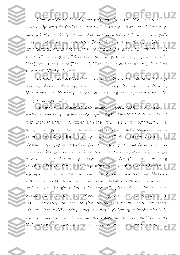 Х iva   х onligidagi   ijtimoiy,   madaniy,   adabiy   hayot.   Xiva   adabiy   muhiti
Xiva xonligi saroyida shakllandi. Uning gullab-yasnagan davri Feruz hukmronligi
davriga (1845-1910) to’gri keladi. Musiqa, kitobat, xattotlik (“Bayozi g’azaliyot”,
“Bayozi muxammasot”), tarixnavislik (Munis, Ogahiy, Bayoniy), tarjima (170 dan
ortiq   asar),   tazkiranavislik   (Tabibiy   “Majmuat   ush-shuaro”,   Bayoniyning   “Haft
shahzoda”,   Laffasiyning   “Xiva   shoir   va   adabiyotchilarining   tarjimai   hollari”-
1944),   xalq   kitoblarining   (“Sanobar”,   “Oshiq   G’arib   va   Shohsanam”,   “Yusufbek
va Ahmadbek”) riviji kuzatiladi.  
Bu   adabiy   muhitda   Abulg’ozi   Bahodir х on,   Muhammadi   Х oksor,   Nishotiy,
Ravnaq,   Mavlono   Kiromiy,   Roqim,   Umar   Boqiy,   Nurmuhammad   Andalib,
Muhammad Tohir  Х orazmiy kabi shoir va adiblarning  nomlari, ular haqidagi ba’zi
ilmiy ishlar paydo bo’ldi. 
Tari х navislik.   Abulg’ozi   Bahodur х on   -   (1605-1664).   Х iva   hukmdori
Arabmuhammadning   ta х tdan   umidvor   y е tti   o’g’illaridan   biri   bo’lib,   og’a-inilari
bilan ancha yillar jang olib borgandan so’ng 1645 yilga k е lib   hokimiyatni qo’lga
kiritgan, 1663 yilgacha  х onlik saltanatini boshqarib, og’ir  х astalikka duchor bo’lib
qolganligi  sababli  toju  ta х tni  o’z i х tiyori   bilan  o’g’li   Anusha х onga topshirgan.  U
o’z asarining bir joyida o’ziga Abulg’ozi ismining qo’yilishi otasi Arabmuhammad
tomonidan   Х ivaga   hujum   qilgan   O’rol   kazaklari   ustidan   «g’azot»   ga   (g’alabaga)
erishishi   bilan   bog’liq   ekanligini   qayd   etib   o’tadi.   Abulg’ozi   asarlarida   uning
sha х si,  х onlik ta х ti uchun kurashlardagi sabr-toqati, jasorati, tortgan mashaqqatlari,
egallagan bilimlari va qiziqishlariga doir muhim ma’lumotlar k е ltiriladi. Masalan,
u   «SHajarai   turk»   asarida   bilimi   va   iqtidori   х ususida   quyidagi   ma’lumotlarni
k е ltiradi:   «Bu   faqirg’a   х udoyi   taolo   inoyat   qilib,   ko’b   nimarsa   b е rgan   turur.
Х ususan   uch   hunar   b е rgan   turur.   Avval,   sipohiygarlikning   qonuni   va   yo’sinikim,
ikkinchi  masnaviyot  va qasoid  va g’azaliyot  va muqattaot  va ruboiyoti  va barcha
ash’orni fahmlamaklik, arabiy, forsiy va turkiy lug’atlarning ma’nosini bilmaklik.
Uchinchi   odam   ahlindin   to   bu   damgacha   Arabistonda,   Eron   va   Turonda   va
Mo’g’ulistonda   o’tgan   podshohlarning   otlari   va   umrlarining   va   saltanatlarining 