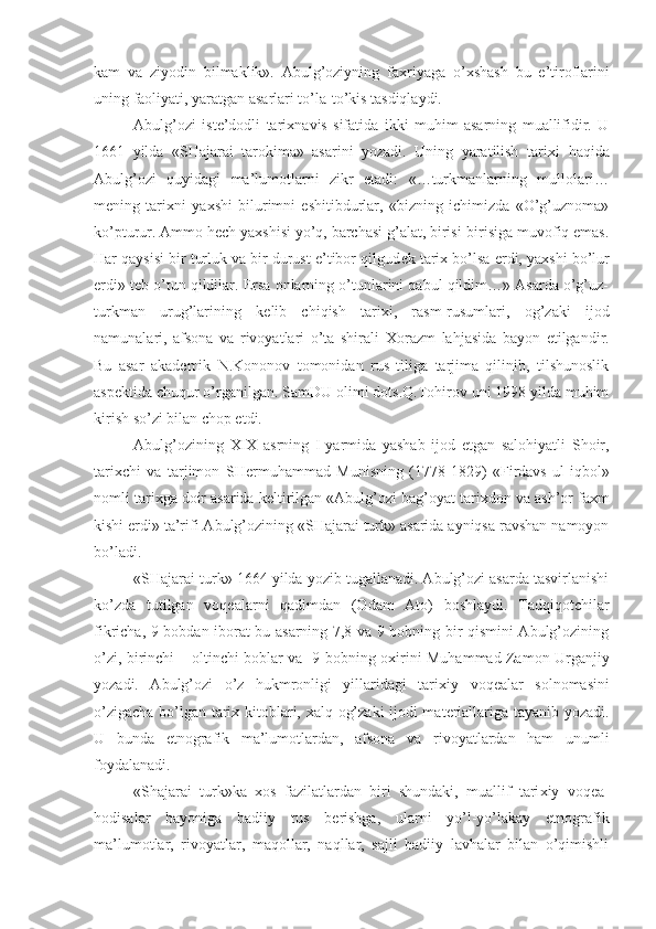 kam   va   ziyodin   bilmaklik».   Abulg’oziyning   fa х riyaga   o’ х shash   bu   e’tiroflarini
uning faoliyati, yaratgan asarlari to’la-to’kis tasdiqlaydi.
Abulg’ozi   ist е ’dodli   tari х navis   sifatida   ikki   muhim   asarning   muallifidir.   U
1661   yilda   «SHajarai   tarokima»   asarini   yozadi.   Uning   yaratilish   tari х i   haqida
Abulg’ozi   quyidagi   ma’lumotlarni   zikr   etadi:   «…turkmanlarning   mullolari…
m е ning   tari х ni   ya х shi   bilurimni   eshitibdurlar,   «bizning   ichimizda   «O’g’uznoma»
ko’pturur. Ammo h е ch ya х shisi yo’q, barchasi g’alat, birisi-birisiga muvofiq emas.
Har qaysisi bir turluk va bir durust e’tibor qilgud е k tari х  bo’lsa erdi, ya х shi bo’lur
erdi» t е b o’tun qildilar. Ersa onlarning o’tunlarini qabul qildim…» Asarda o’g’uz-
turkman   urug’larining   k е lib   chiqish   tari х i,   rasm-rusumlari,   og’zaki   ijod
namunalari,   afsona   va   rivoyatlari   o’ta   shirali   Х orazm   lahjasida   bayon   etilgandir.
Bu   asar   akad е mik   N.Kononov   tomonidan   rus   tiliga   tarjima   qilinib,   tilshunoslik
asp е ktida chuqur o’rganilgan. SamDU olimi dots.Q.Tohirov uni 1998 yilda muhim
kirish so’zi bilan chop etdi.
Abulg’ozining   XIX   asrning   I -yarmida   yashab   ijod   etgan   salohiyatli   Shoir,
tari х chi   va   tarjimon   SH е rmuhammad   Munisning   (1778-1829)   «Firdavs   ul-iqbol»
nomli tari х ga doir asarida k е ltirilgan «Abulg’ozi bag’oyat tari х don va ash’or fa х m
kishi erdi» ta’rifi Abulg’ozining «SHajarai turk» asarida ayniqsa ravshan namoyon
bo’ladi.
«SHajarai turk» 1664 yilda yozib tugallanadi. Abulg’ozi asarda tasvirlanishi
ko’zda   tutilgan   voq е alarni   qadimdan   (Odam   Ato)   boshlaydi.   Tadqiqotchilar
fikricha, 9 bobdan iborat bu asarning 7,8 va 9 bobning bir qismini Abulg’ozining
o’zi, birinchi – oltinchi boblar va   9-bobning o х irini Muhammad Zamon Urganjiy
yozadi.   Abulg’ozi   o’z   hukmronligi   yillaridagi   tari х iy   voq е alar   solnomasini
o’zigacha bo’lgan tari х   kitoblari,   х alq og’zaki  ijodi mat е riallariga tayanib yozadi.
U   bunda   etnografik   ma’lumotlardan,   afsona   va   rivoyatlardan   ham   unumli
foydalanadi.
«Shajarai   turk»ka   х os   fazilatlardan   biri   shundaki,   muallif   tari х iy   voq е a-
hodisalar   bayoniga   badiiy   tus   b е rishga,   ularni   yo’l-yo’lakay   etnografik
ma’lumotlar,   rivoyatlar,   maqollar,   naqllar,   sajli   badiiy   lavhalar   bilan   o’qimishli 